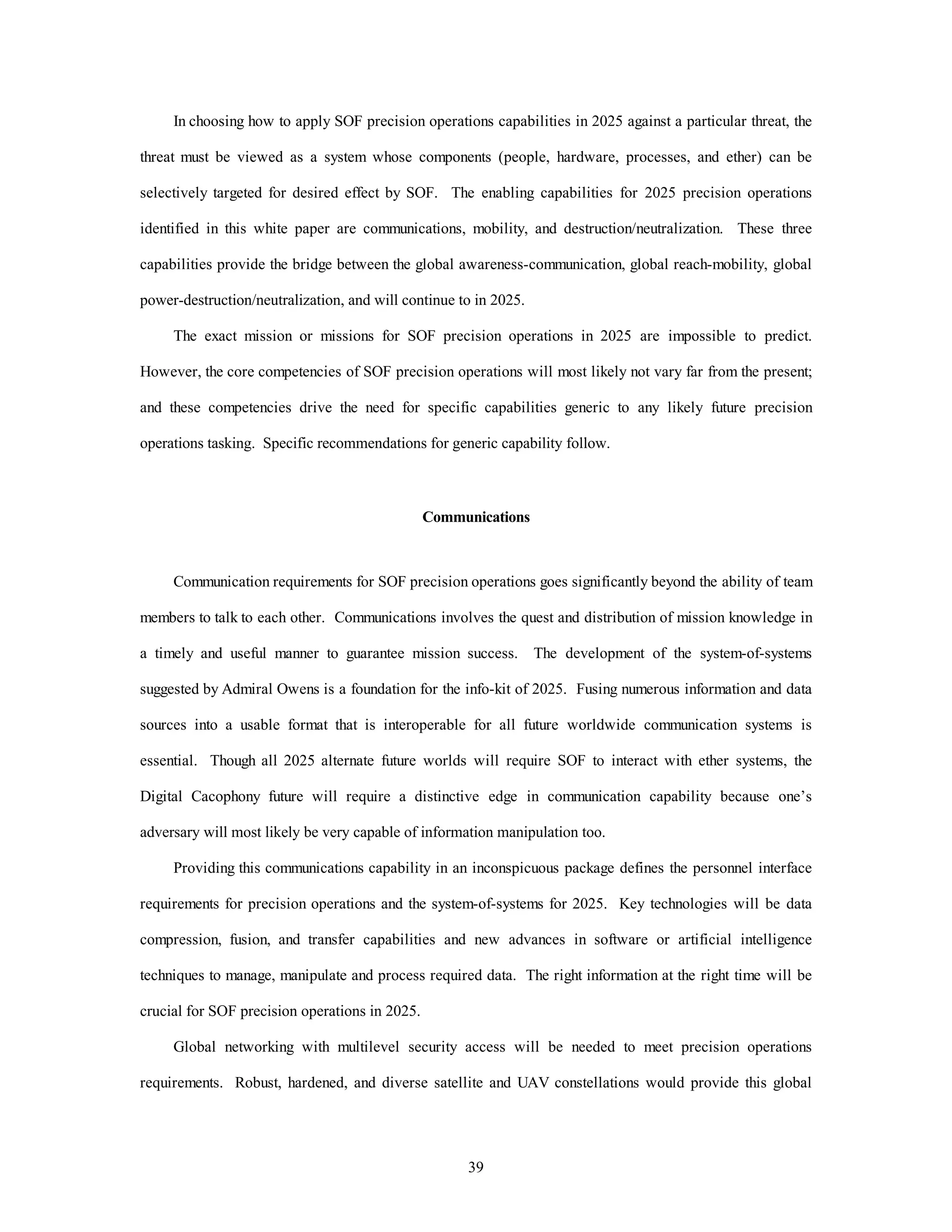 In choosing how to apply SOF precision operations capabilities in 2025 against a particular threat, the 
threat must be viewed as a system whose components (people, hardware, processes, and ether) can be 
selectively targeted for desired effect by SOF. The enabling capabilities for 2025 precision operations 
identified in this white paper are communications, mobility, and destruction/neutralization. These three 
capabilities provide the bridge between the global awareness-communication, global reach-mobility, global 
power-destruction/neutralization, and will continue to in 2025. 
The exact mission or missions for SOF precision operations in 2025 are impossible to predict. 
However, the core competencies of SOF precision operations will most likely not vary far from the present; 
and these competencies drive the need for specific capabilities generic to any likely future precision 
operations tasking. Specific recommendations for generic capability follow. 
Communications 
Communication requirements for SOF precision operations goes significantly beyond the ability of team 
members to talk to each other. Communications involves the quest and distribution of mission knowledge in 
a timely and useful manner to guarantee mission success. The development of the system-of-systems 
suggested by Admiral Owens is a foundation for the info-kit of 2025. Fusing numerous information and data 
sources into a usable format that is interoperable for all future worldwide communication systems is 
essential. Though all 2025 alternate future worlds will require SOF to interact with ether systems, the 
Digital Cacophony future will require a distinctive edge in communication capability because one’s 
adversary will most likely be very capable of information manipulation too. 
Providing this communications capability in an inconspicuous package defines the personnel interface 
requirements for precision operations and the system-of-systems for 2025. Key technologies will be data 
compression, fusion, and transfer capabilities and new advances in software or artificial intelligence 
techniques to manage, manipulate and process required data. The right information at the right time will be 
39 
crucial for SOF precision operations in 2025. 
Global networking with multilevel security access will be needed to meet precision operations 
requirements. Robust, hardened, and diverse satellite and UAV constellations would provide this global 
 
