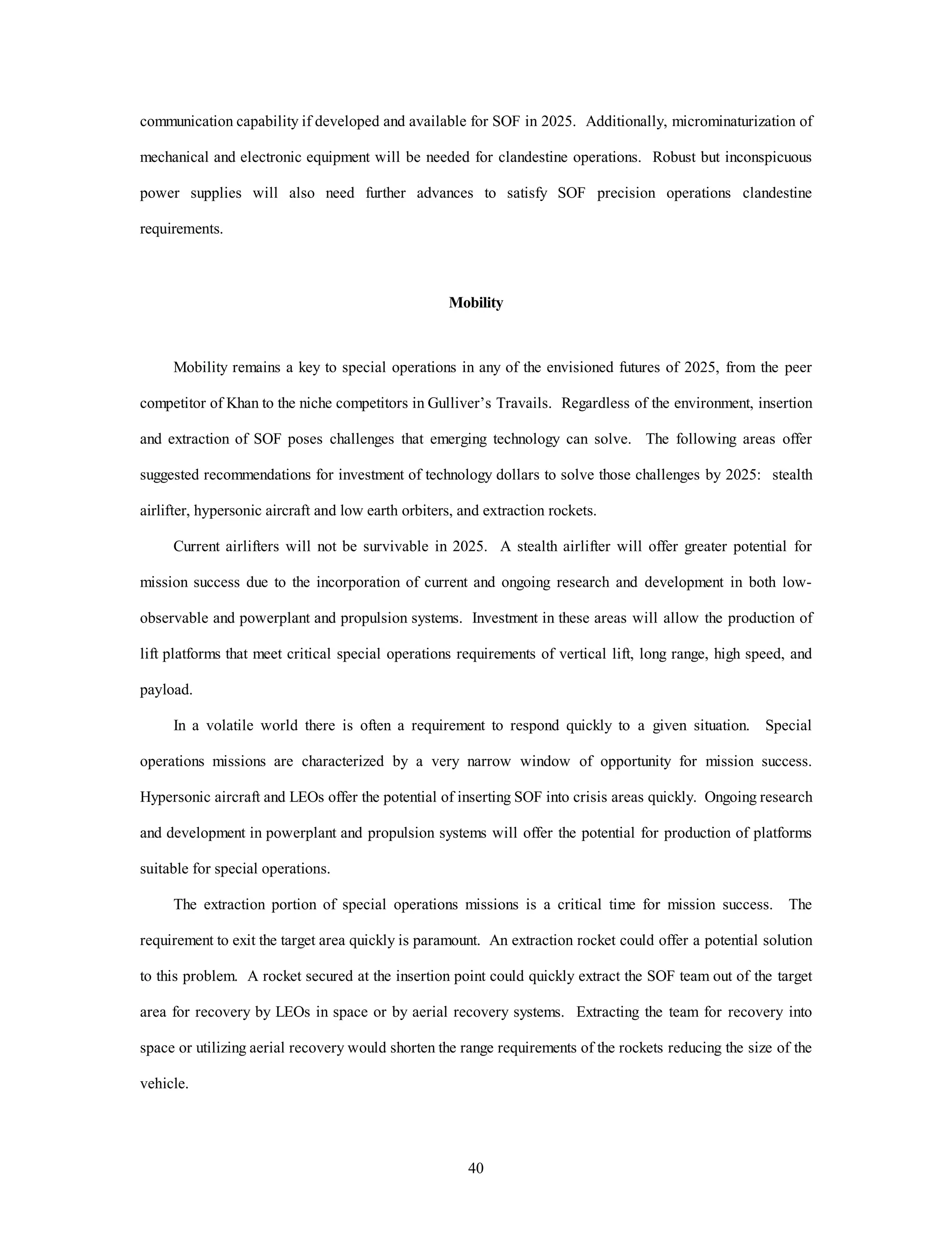 communication capability if developed and available for SOF in 2025. Additionally, microminaturization of 
mechanical and electronic equipment will be needed for clandestine operations. Robust but inconspicuous 
power supplies will also need further advances to satisfy SOF precision operations clandestine 
40 
requirements. 
Mobility 
Mobility remains a key to special operations in any of the envisioned futures of 2025, from the peer 
competitor of Khan to the niche competitors in Gulliver’s Travails. Regardless of the environment, insertion 
and extraction of SOF poses challenges that emerging technology can solve. The following areas offer 
suggested recommendations for investment of technology dollars to solve those challenges by 2025: stealth 
airlifter, hypersonic aircraft and low earth orbiters, and extraction rockets. 
Current airlifters will not be survivable in 2025. A stealth airlifter will offer greater potential for 
mission success due to the incorporation of current and ongoing research and development in both low-observable 
and powerplant and propulsion systems. Investment in these areas will allow the production of 
lift platforms that meet critical special operations requirements of vertical lift, long range, high speed, and 
payload. 
In a volatile world there is often a requirement to respond quickly to a given situation. Special 
operations missions are characterized by a very narrow window of opportunity for mission success. 
Hypersonic aircraft and LEOs offer the potential of inserting SOF into crisis areas quickly. Ongoing research 
and development in powerplant and propulsion systems will offer the potential for production of platforms 
suitable for special operations. 
The extraction portion of special operations missions is a critical time for mission success. The 
requirement to exit the target area quickly is paramount. An extraction rocket could offer a potential solution 
to this problem. A rocket secured at the insertion point could quickly extract the SOF team out of the target 
area for recovery by LEOs in space or by aerial recovery systems. Extracting the team for recovery into 
space or utilizing aerial recovery would shorten the range requirements of the rockets reducing the size of the 
vehicle. 
 