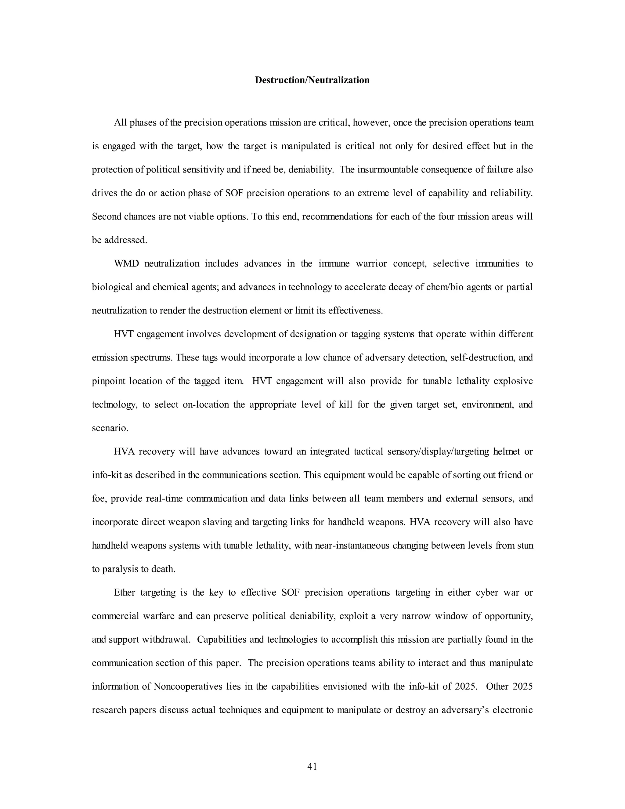 Destruction/Neutralization 
All phases of the precision operations mission are critical, however, once the precision operations team 
is engaged with the target, how the target is manipulated is critical not only for desired effect but in the 
protection of political sensitivity and if need be, deniability. The insurmountable consequence of failure also 
drives the do or action phase of SOF precision operations to an extreme level of capability and reliability. 
Second chances are not viable options. To this end, recommendations for each of the four mission areas will 
41 
be addressed. 
WMD neutralization includes advances in the immune warrior concept, selective immunities to 
biological and chemical agents; and advances in technology to accelerate decay of chem/bio agents or partial 
neutralization to render the destruction element or limit its effectiveness. 
HVT engagement involves development of designation or tagging systems that operate within different 
emission spectrums. These tags would incorporate a low chance of adversary detection, self-destruction, and 
pinpoint location of the tagged item. HVT engagement will also provide for tunable lethality explosive 
technology, to select on-location the appropriate level of kill for the given target set, environment, and 
scenario. 
HVA recovery will have advances toward an integrated tactical sensory/display/targeting helmet or 
info-kit as described in the communications section. This equipment would be capable of sorting out friend or 
foe, provide real-time communication and data links between all team members and external sensors, and 
incorporate direct weapon slaving and targeting links for handheld weapons. HVA recovery will also have 
handheld weapons systems with tunable lethality, with near-instantaneous changing between levels from stun 
to paralysis to death. 
Ether targeting is the key to effective SOF precision operations targeting in either cyber war or 
commercial warfare and can preserve political deniability, exploit a very narrow window of opportunity, 
and support withdrawal. Capabilities and technologies to accomplish this mission are partially found in the 
communication section of this paper. The precision operations teams ability to interact and thus manipulate 
information of Noncooperatives lies in the capabilities envisioned with the info-kit of 2025. Other 2025 
research papers discuss actual techniques and equipment to manipulate or destroy an adversary’s electronic 
 