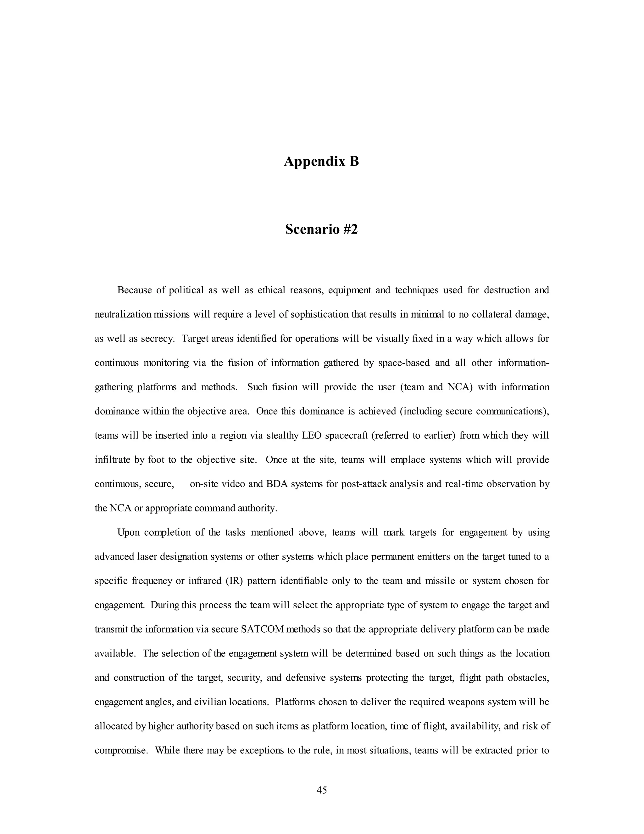 Appendix B 
Scenario #2 
Because of political as well as ethical reasons, equipment and techniques used for destruction and 
neutralization missions will require a level of sophistication that results in minimal to no collateral damage, 
as well as secrecy. Target areas identified for operations will be visually fixed in a way which allows for 
continuous monitoring via the fusion of information gathered by space-based and all other information-gathering 
platforms and methods. Such fusion will provide the user (team and NCA) with information 
dominance within the objective area. Once this dominance is achieved (including secure communications), 
teams will be inserted into a region via stealthy LEO spacecraft (referred to earlier) from which they will 
infiltrate by foot to the objective site. Once at the site, teams will emplace systems which will provide 
continuous, secure, on-site video and BDA systems for post-attack analysis and real-time observation by 
45 
the NCA or appropriate command authority. 
Upon completion of the tasks mentioned above, teams will mark targets for engagement by using 
advanced laser designation systems or other systems which place permanent emitters on the target tuned to a 
specific frequency or infrared (IR) pattern identifiable only to the team and missile or system chosen for 
engagement. During this process the team will select the appropriate type of system to engage the target and 
transmit the information via secure SATCOM methods so that the appropriate delivery platform can be made 
available. The selection of the engagement system will be determined based on such things as the location 
and construction of the target, security, and defensive systems protecting the target, flight path obstacles, 
engagement angles, and civilian locations. Platforms chosen to deliver the required weapons system will be 
allocated by higher authority based on such items as platform location, time of flight, availability, and risk of 
compromise. While there may be exceptions to the rule, in most situations, teams will be extracted prior to 
 