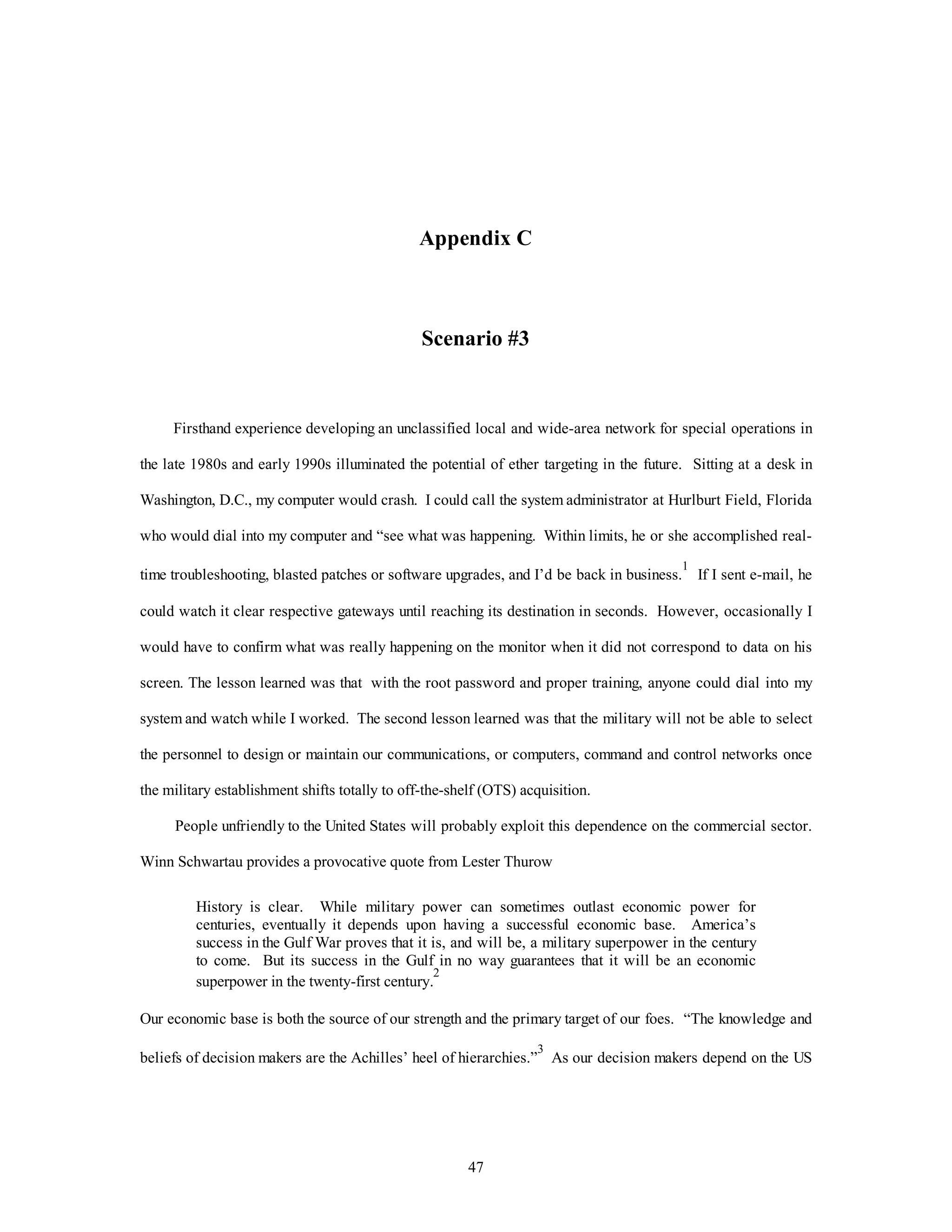 Appendix C 
Scenario #3 
Firsthand experience developing an unclassified local and wide-area network for special operations in 
the late 1980s and early 1990s illuminated the potential of ether targeting in the future. Sitting at a desk in 
Washington, D.C., my computer would crash. I could call the system administrator at Hurlburt Field, Florida 
who would dial into my computer and “see what was happening. Within limits, he or she accomplished real-time 
troubleshooting, blasted patches or software upgrades, and I’d be back in business.1 If I sent e-mail, he 
could watch it clear respective gateways until reaching its destination in seconds. However, occasionally I 
would have to confirm what was really happening on the monitor when it did not correspond to data on his 
screen. The lesson learned was that with the root password and proper training, anyone could dial into my 
system and watch while I worked. The second lesson learned was that the military will not be able to select 
the personnel to design or maintain our communications, or computers, command and control networks once 
the military establishment shifts totally to off-the-shelf (OTS) acquisition. 
People unfriendly to the United States will probably exploit this dependence on the commercial sector. 
Winn Schwartau provides a provocative quote from Lester Thurow 
History is clear. While military power can sometimes outlast economic power for 
centuries, eventually it depends upon having a successful economic base. America’s 
success in the Gulf War proves that it is, and will be, a military superpower in the century 
to come. But its success in the Gulf in no way guarantees that it will be an economic 
superpower in the twenty-first century.2 
Our economic base is both the source of our strength and the primary target of our foes. “The knowledge and 
beliefs of decision makers are the Achilles’ heel of hierarchies.”3 As our decision makers depend on the US 
47 
 
