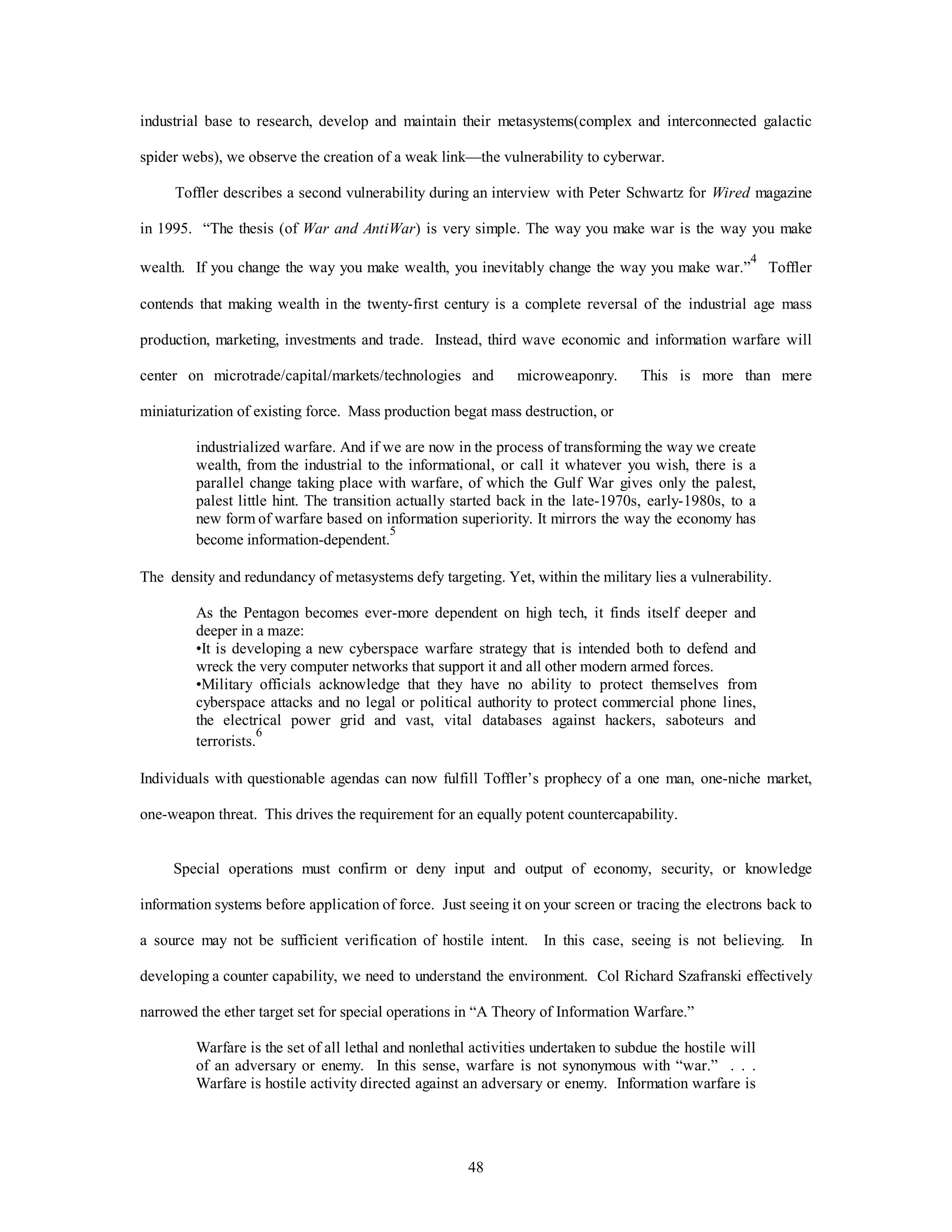 industrial base to research, develop and maintain their metasystems(complex and interconnected galactic 
spider webs), we observe the creation of a weak link—the vulnerability to cyberwar. 
Toffler describes a second vulnerability during an interview with Peter Schwartz for Wired magazine 
in 1995. “The thesis (of War and AntiWar) is very simple. The way you make war is the way you make 
wealth. If you change the way you make wealth, you inevitably change the way you make war.”4 Toffler 
contends that making wealth in the twenty-first century is a complete reversal of the industrial age mass 
production, marketing, investments and trade. Instead, third wave economic and information warfare will 
center on microtrade/capital/markets/technologies and microweaponry. This is more than mere 
miniaturization of existing force. Mass production begat mass destruction, or 
industrialized warfare. And if we are now in the process of transforming the way we create 
wealth, from the industrial to the informational, or call it whatever you wish, there is a 
parallel change taking place with warfare, of which the Gulf War gives only the palest, 
palest little hint. The transition actually started back in the late-1970s, early-1980s, to a 
new form of warfare based on information superiority. It mirrors the way the economy has 
become information-dependent.5 
The density and redundancy of metasystems defy targeting. Yet, within the military lies a vulnerability. 
As the Pentagon becomes ever-more dependent on high tech, it finds itself deeper and 
deeper in a maze: 
•It is developing a new cyberspace warfare strategy that is intended both to defend and 
wreck the very computer networks that support it and all other modern armed forces. 
•Military officials acknowledge that they have no ability to protect themselves from 
cyberspace attacks and no legal or political authority to protect commercial phone lines, 
the electrical power grid and vast, vital databases against hackers, saboteurs and 
terrorists.6 
Individuals with questionable agendas can now fulfill Toffler’s prophecy of a one man, one-niche market, 
one-weapon threat. This drives the requirement for an equally potent countercapability. 
Special operations must confirm or deny input and output of economy, security, or knowledge 
information systems before application of force. Just seeing it on your screen or tracing the electrons back to 
a source may not be sufficient verification of hostile intent. In this case, seeing is not believing. In 
developing a counter capability, we need to understand the environment. Col Richard Szafranski effectively 
narrowed the ether target set for special operations in “A Theory of Information Warfare.” 
Warfare is the set of all lethal and nonlethal activities undertaken to subdue the hostile will 
of an adversary or enemy. In this sense, warfare is not synonymous with “war.” . . . 
Warfare is hostile activity directed against an adversary or enemy. Information warfare is 
48 
 