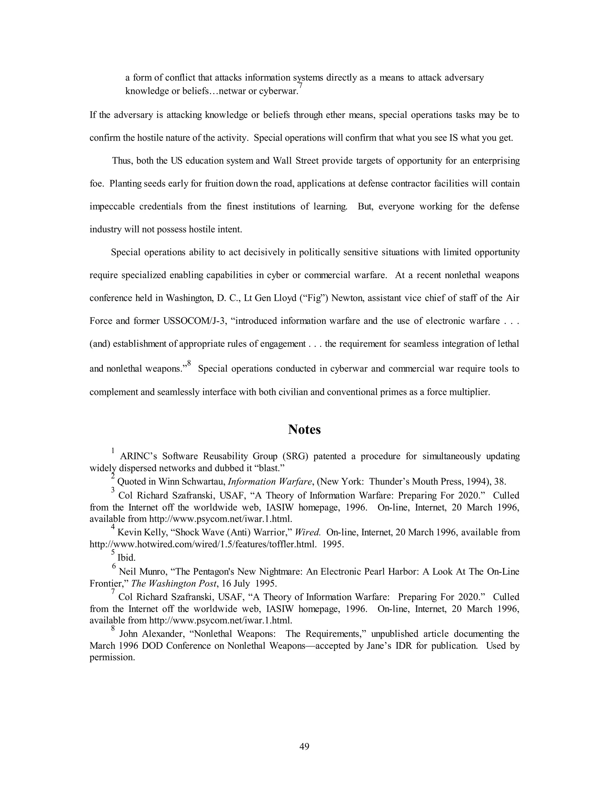 a form of conflict that attacks information systems directly as a means to attack adversary 
knowledge or beliefs…netwar or cyberwar.7 
If the adversary is attacking knowledge or beliefs through ether means, special operations tasks may be to 
confirm the hostile nature of the activity. Special operations will confirm that what you see IS what you get. 
Thus, both the US education system and Wall Street provide targets of opportunity for an enterprising 
foe. Planting seeds early for fruition down the road, applications at defense contractor facilities will contain 
impeccable credentials from the finest institutions of learning. But, everyone working for the defense 
49 
industry will not possess hostile intent. 
Special operations ability to act decisively in politically sensitive situations with limited opportunity 
require specialized enabling capabilities in cyber or commercial warfare. At a recent nonlethal weapons 
conference held in Washington, D. C., Lt Gen Lloyd (“Fig”) Newton, assistant vice chief of staff of the Air 
Force and former USSOCOM/J-3, “introduced information warfare and the use of electronic warfare . . . 
(and) establishment of appropriate rules of engagement . . . the requirement for seamless integration of lethal 
and nonlethal weapons.”8 Special operations conducted in cyberwar and commercial war require tools to 
complement and seamlessly interface with both civilian and conventional primes as a force multiplier. 
Notes 
1 ARINC’s Software Reusability Group (SRG) patented a procedure for simultaneously updating 
widely dispersed networks and dubbed it “blast.” 
2 Quoted in Winn Schwartau, Information Warfare, (New York: Thunder’s Mouth Press, 1994), 38. 
3 Col Richard Szafranski, USAF, “A Theory of Information Warfare: Preparing For 2020.” Culled 
from the Internet off the worldwide web, IASIW homepage, 1996. On-line, Internet, 20 March 1996, 
available from http://www.psycom.net/iwar.1.html. 
4 Kevin Kelly, “Shock Wave (Anti) Warrior,” Wired. On-line, Internet, 20 March 1996, available from 
http://www.hotwired.com/wired/1.5/features/toffler.html. 1995. 
5 Ibid. 
6 Neil Munro, “The Pentagon's New Nightmare: An Electronic Pearl Harbor: A Look At The On-Line 
Frontier,” The Washington Post, 16 July 1995. 
7 Col Richard Szafranski, USAF, “A Theory of Information Warfare: Preparing For 2020.” Culled 
from the Internet off the worldwide web, IASIW homepage, 1996. On-line, Internet, 20 March 1996, 
available from http://www.psycom.net/iwar.1.html. 
8 John Alexander, “Nonlethal Weapons: The Requirements,” unpublished article documenting the 
March 1996 DOD Conference on Nonlethal Weapons—accepted by Jane’s IDR for publication. Used by 
permission. 
 