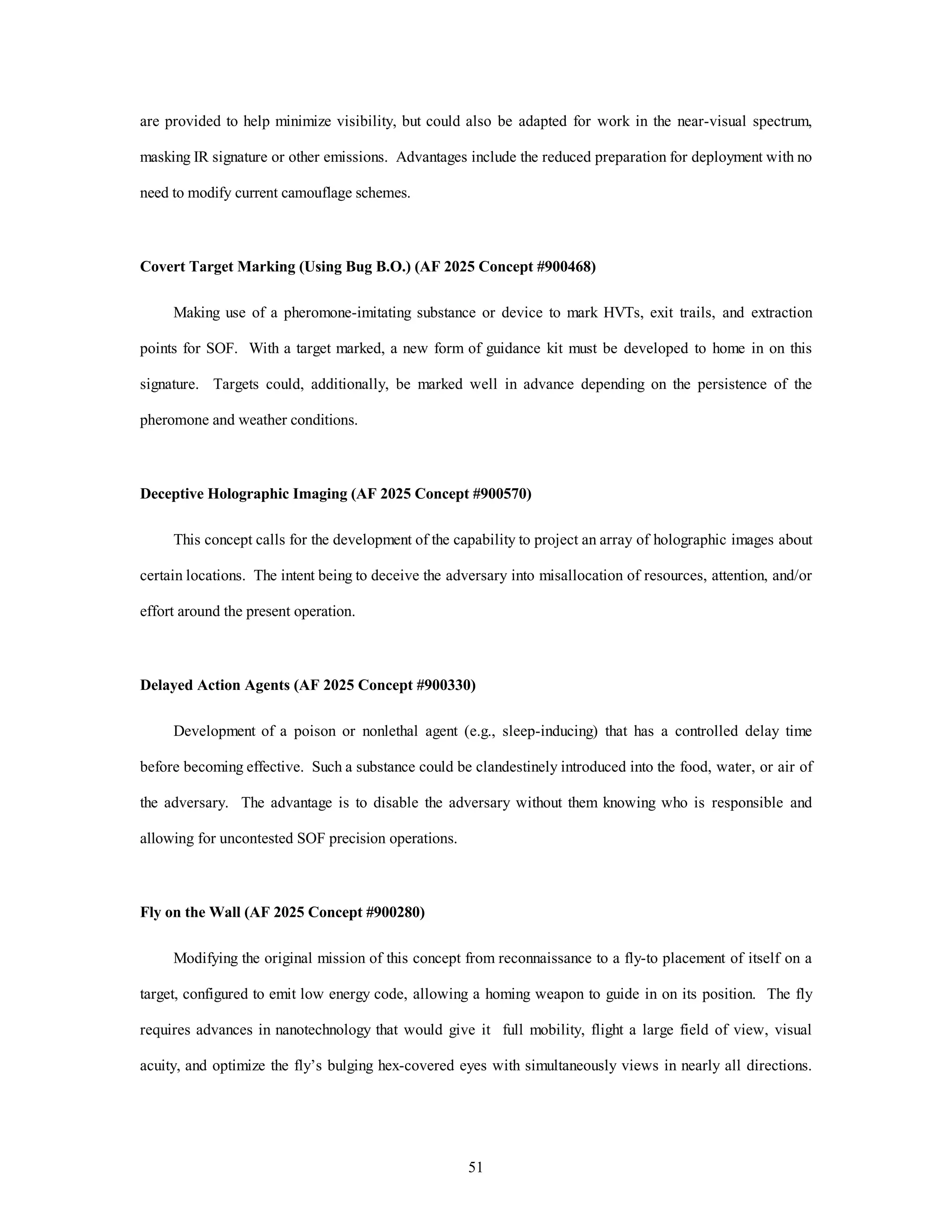 are provided to help minimize visibility, but could also be adapted for work in the near-visual spectrum, 
masking IR signature or other emissions. Advantages include the reduced preparation for deployment with no 
51 
need to modify current camouflage schemes. 
Covert Target Marking (Using Bug B.O.) (AF 2025 Concept #900468) 
Making use of a pheromone-imitating substance or device to mark HVTs, exit trails, and extraction 
points for SOF. With a target marked, a new form of guidance kit must be developed to home in on this 
signature. Targets could, additionally, be marked well in advance depending on the persistence of the 
pheromone and weather conditions. 
Deceptive Holographic Imaging (AF 2025 Concept #900570) 
This concept calls for the development of the capability to project an array of holographic images about 
certain locations. The intent being to deceive the adversary into misallocation of resources, attention, and/or 
effort around the present operation. 
Delayed Action Agents (AF 2025 Concept #900330) 
Development of a poison or nonlethal agent (e.g., sleep-inducing) that has a controlled delay time 
before becoming effective. Such a substance could be clandestinely introduced into the food, water, or air of 
the adversary. The advantage is to disable the adversary without them knowing who is responsible and 
allowing for uncontested SOF precision operations. 
Fly on the Wall (AF 2025 Concept #900280) 
Modifying the original mission of this concept from reconnaissance to a fly-to placement of itself on a 
target, configured to emit low energy code, allowing a homing weapon to guide in on its position. The fly 
requires advances in nanotechnology that would give it full mobility, flight a large field of view, visual 
acuity, and optimize the fly’s bulging hex-covered eyes with simultaneously views in nearly all directions. 
 