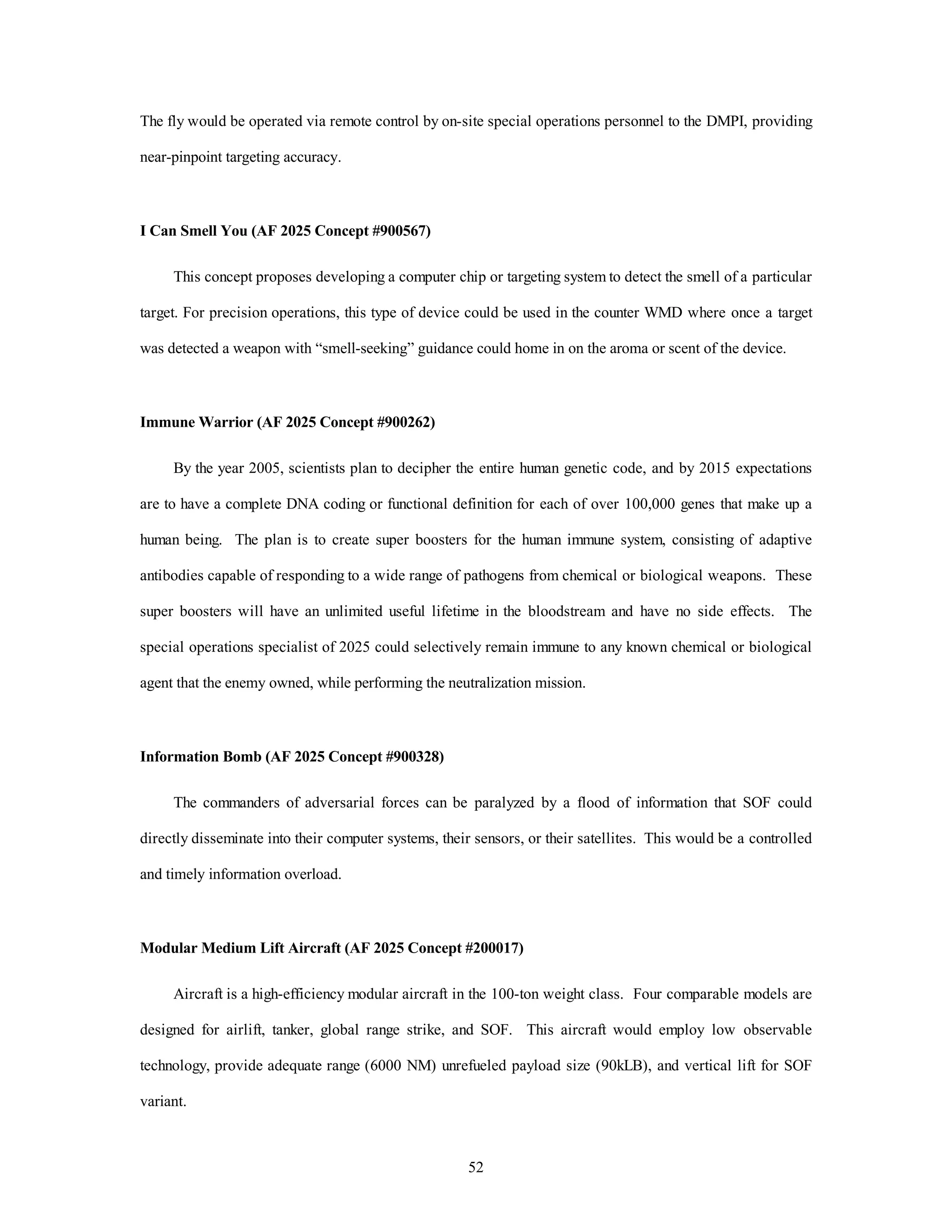 The fly would be operated via remote control by on-site special operations personnel to the DMPI, providing 
52 
near-pinpoint targeting accuracy. 
I Can Smell You (AF 2025 Concept #900567) 
This concept proposes developing a computer chip or targeting system to detect the smell of a particular 
target. For precision operations, this type of device could be used in the counter WMD where once a target 
was detected a weapon with “smell-seeking” guidance could home in on the aroma or scent of the device. 
Immune Warrior (AF 2025 Concept #900262) 
By the year 2005, scientists plan to decipher the entire human genetic code, and by 2015 expectations 
are to have a complete DNA coding or functional definition for each of over 100,000 genes that make up a 
human being. The plan is to create super boosters for the human immune system, consisting of adaptive 
antibodies capable of responding to a wide range of pathogens from chemical or biological weapons. These 
super boosters will have an unlimited useful lifetime in the bloodstream and have no side effects. The 
special operations specialist of 2025 could selectively remain immune to any known chemical or biological 
agent that the enemy owned, while performing the neutralization mission. 
Information Bomb (AF 2025 Concept #900328) 
The commanders of adversarial forces can be paralyzed by a flood of information that SOF could 
directly disseminate into their computer systems, their sensors, or their satellites. This would be a controlled 
and timely information overload. 
Modular Medium Lift Aircraft (AF 2025 Concept #200017) 
Aircraft is a high-efficiency modular aircraft in the 100-ton weight class. Four comparable models are 
designed for airlift, tanker, global range strike, and SOF. This aircraft would employ low observable 
technology, provide adequate range (6000 NM) unrefueled payload size (90kLB), and vertical lift for SOF 
variant. 
 
