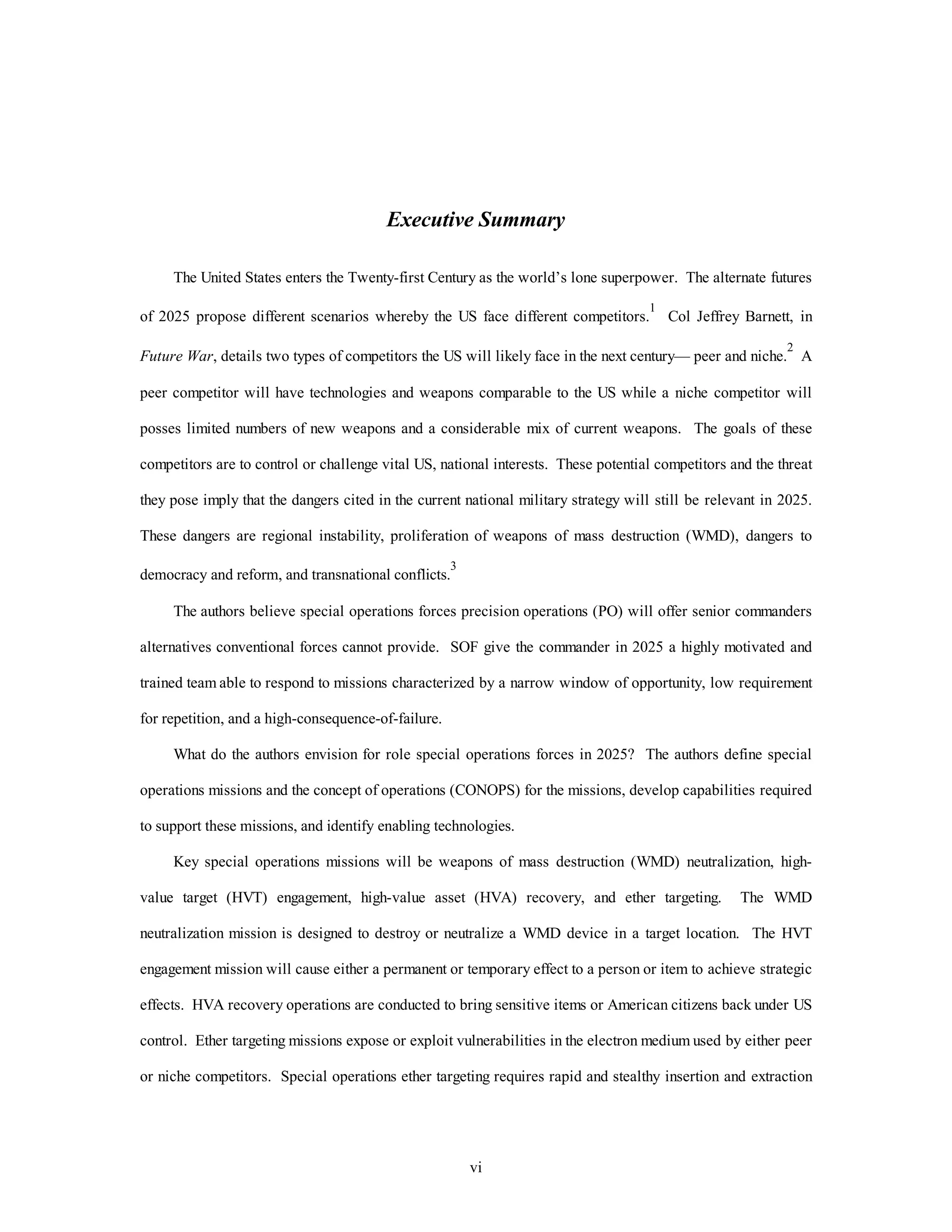 Executive Summary 
The United States enters the Twenty-first Century as the world’s lone superpower. The alternate futures 
of 2025 propose different scenarios whereby the US face different competitors.1 Col Jeffrey Barnett, in 
Future War, details two types of competitors the US will likely face in the next century— peer and niche.2 A 
peer competitor will have technologies and weapons comparable to the US while a niche competitor will 
posses limited numbers of new weapons and a considerable mix of current weapons. The goals of these 
competitors are to control or challenge vital US, national interests. These potential competitors and the threat 
they pose imply that the dangers cited in the current national military strategy will still be relevant in 2025. 
These dangers are regional instability, proliferation of weapons of mass destruction (WMD), dangers to 
vi 
democracy and reform, and transnational conflicts.3 
The authors believe special operations forces precision operations (PO) will offer senior commanders 
alternatives conventional forces cannot provide. SOF give the commander in 2025 a highly motivated and 
trained team able to respond to missions characterized by a narrow window of opportunity, low requirement 
for repetition, and a high-consequence-of-failure. 
What do the authors envision for role special operations forces in 2025? The authors define special 
operations missions and the concept of operations (CONOPS) for the missions, develop capabilities required 
to support these missions, and identify enabling technologies. 
Key special operations missions will be weapons of mass destruction (WMD) neutralization, high-value 
target (HVT) engagement, high-value asset (HVA) recovery, and ether targeting. The WMD 
neutralization mission is designed to destroy or neutralize a WMD device in a target location. The HVT 
engagement mission will cause either a permanent or temporary effect to a person or item to achieve strategic 
effects. HVA recovery operations are conducted to bring sensitive items or American citizens back under US 
control. Ether targeting missions expose or exploit vulnerabilities in the electron medium used by either peer 
or niche competitors. Special operations ether targeting requires rapid and stealthy insertion and extraction 
 