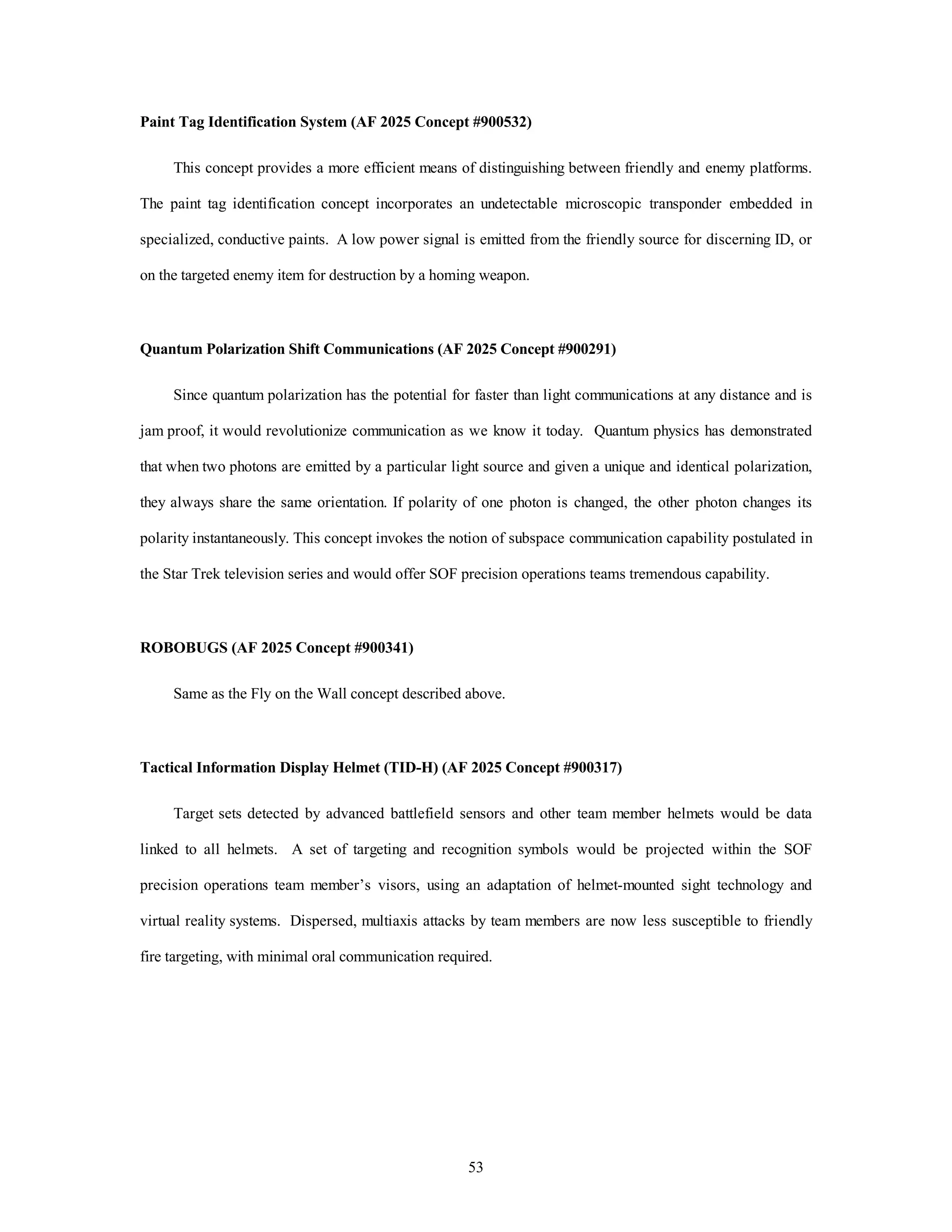 Paint Tag Identification System (AF 2025 Concept #900532) 
This concept provides a more efficient means of distinguishing between friendly and enemy platforms. 
The paint tag identification concept incorporates an undetectable microscopic transponder embedded in 
specialized, conductive paints. A low power signal is emitted from the friendly source for discerning ID, or 
on the targeted enemy item for destruction by a homing weapon. 
Quantum Polarization Shift Communications (AF 2025 Concept #900291) 
Since quantum polarization has the potential for faster than light communications at any distance and is 
jam proof, it would revolutionize communication as we know it today. Quantum physics has demonstrated 
that when two photons are emitted by a particular light source and given a unique and identical polarization, 
they always share the same orientation. If polarity of one photon is changed, the other photon changes its 
polarity instantaneously. This concept invokes the notion of subspace communication capability postulated in 
the Star Trek television series and would offer SOF precision operations teams tremendous capability. 
53 
ROBOBUGS (AF 2025 Concept #900341) 
Same as the Fly on the Wall concept described above. 
Tactical Information Display Helmet (TID-H) (AF 2025 Concept #900317) 
Target sets detected by advanced battlefield sensors and other team member helmets would be data 
linked to all helmets. A set of targeting and recognition symbols would be projected within the SOF 
precision operations team member’s visors, using an adaptation of helmet-mounted sight technology and 
virtual reality systems. Dispersed, multiaxis attacks by team members are now less susceptible to friendly 
fire targeting, with minimal oral communication required. 
 