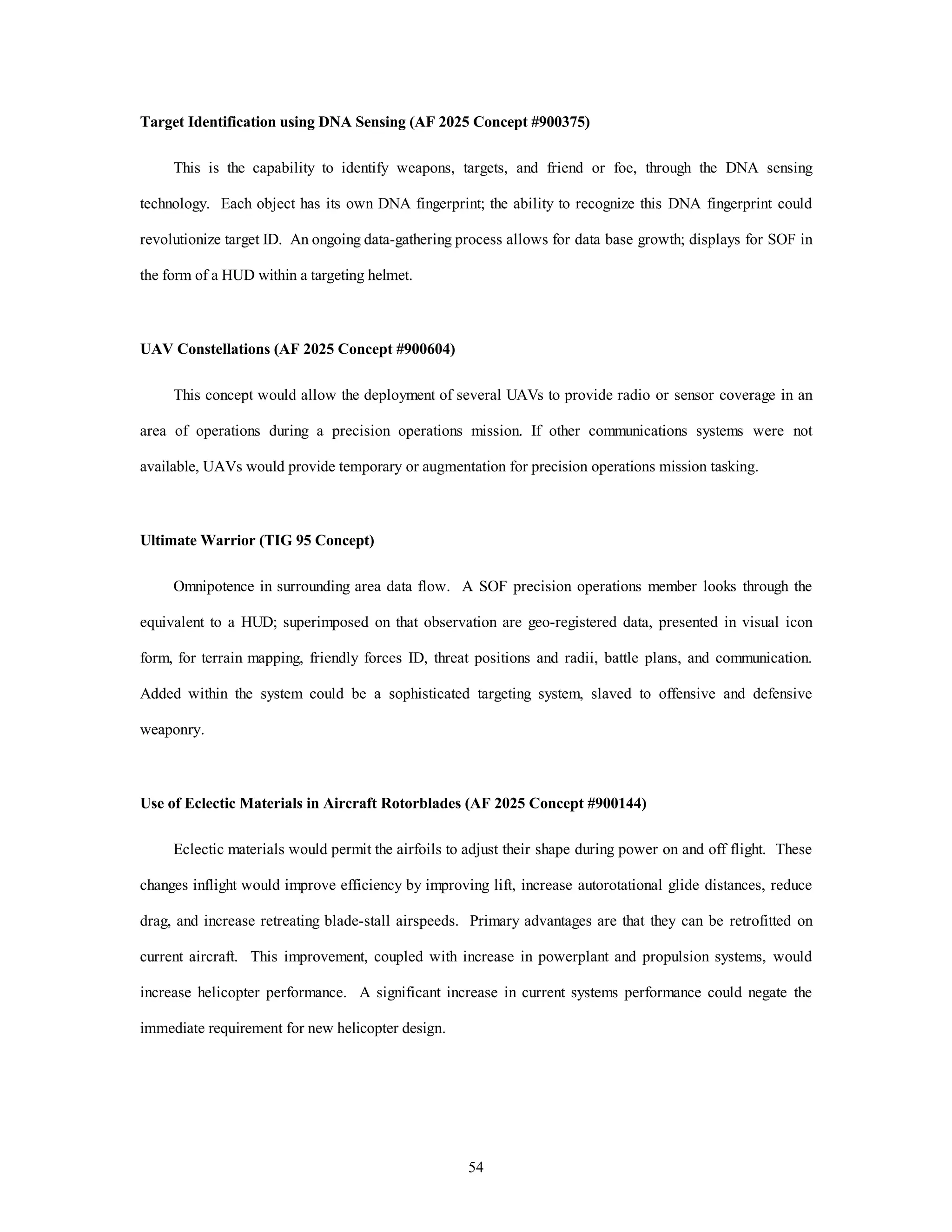 Target Identification using DNA Sensing (AF 2025 Concept #900375) 
This is the capability to identify weapons, targets, and friend or foe, through the DNA sensing 
technology. Each object has its own DNA fingerprint; the ability to recognize this DNA fingerprint could 
revolutionize target ID. An ongoing data-gathering process allows for data base growth; displays for SOF in 
54 
the form of a HUD within a targeting helmet. 
UAV Constellations (AF 2025 Concept #900604) 
This concept would allow the deployment of several UAVs to provide radio or sensor coverage in an 
area of operations during a precision operations mission. If other communications systems were not 
available, UAVs would provide temporary or augmentation for precision operations mission tasking. 
Ultimate Warrior (TIG 95 Concept) 
Omnipotence in surrounding area data flow. A SOF precision operations member looks through the 
equivalent to a HUD; superimposed on that observation are geo-registered data, presented in visual icon 
form, for terrain mapping, friendly forces ID, threat positions and radii, battle plans, and communication. 
Added within the system could be a sophisticated targeting system, slaved to offensive and defensive 
weaponry. 
Use of Eclectic Materials in Aircraft Rotorblades (AF 2025 Concept #900144) 
Eclectic materials would permit the airfoils to adjust their shape during power on and off flight. These 
changes inflight would improve efficiency by improving lift, increase autorotational glide distances, reduce 
drag, and increase retreating blade-stall airspeeds. Primary advantages are that they can be retrofitted on 
current aircraft. This improvement, coupled with increase in powerplant and propulsion systems, would 
increase helicopter performance. A significant increase in current systems performance could negate the 
immediate requirement for new helicopter design. 
 