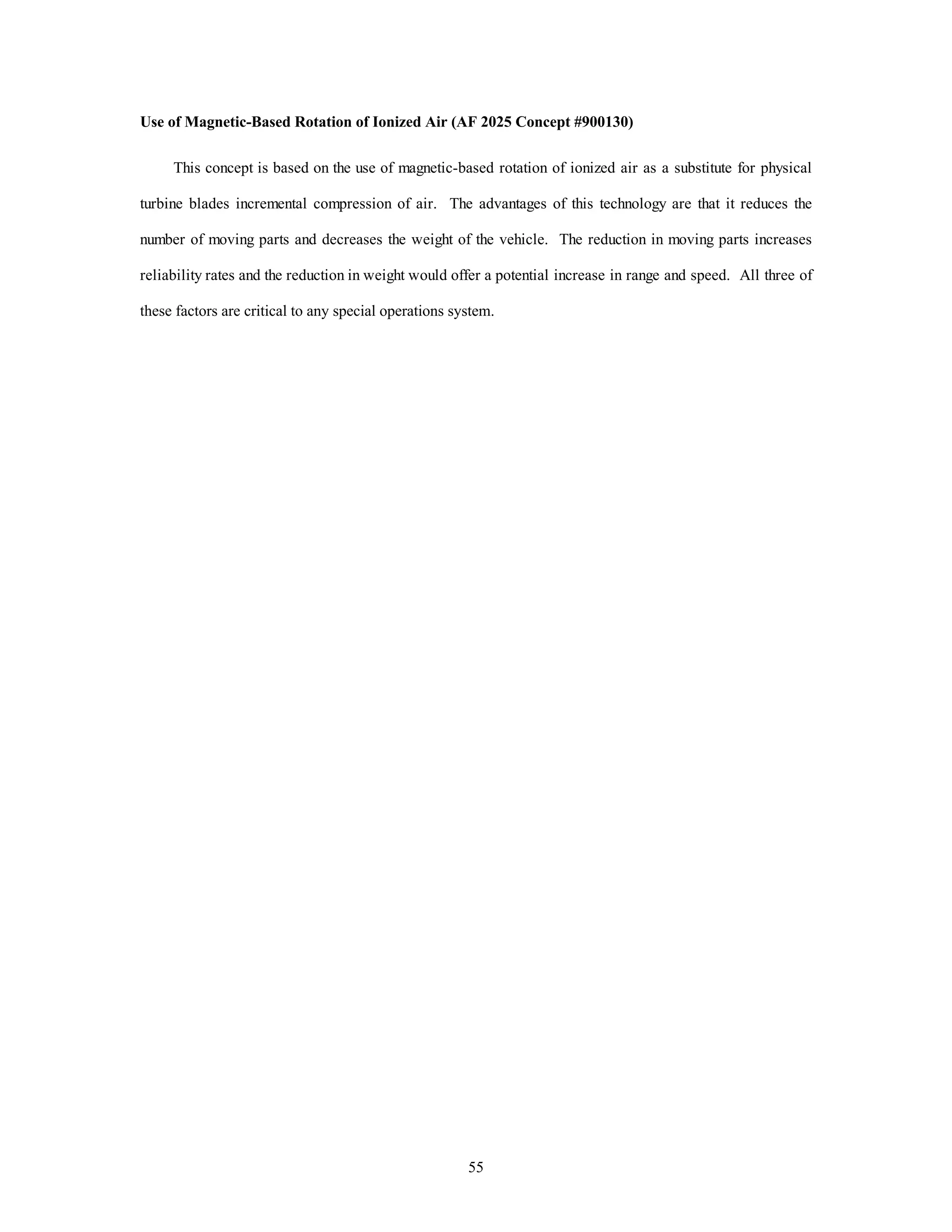 Use of Magnetic-Based Rotation of Ionized Air (AF 2025 Concept #900130) 
This concept is based on the use of magnetic-based rotation of ionized air as a substitute for physical 
turbine blades incremental compression of air. The advantages of this technology are that it reduces the 
number of moving parts and decreases the weight of the vehicle. The reduction in moving parts increases 
reliability rates and the reduction in weight would offer a potential increase in range and speed. All three of 
these factors are critical to any special operations system. 
55 
 