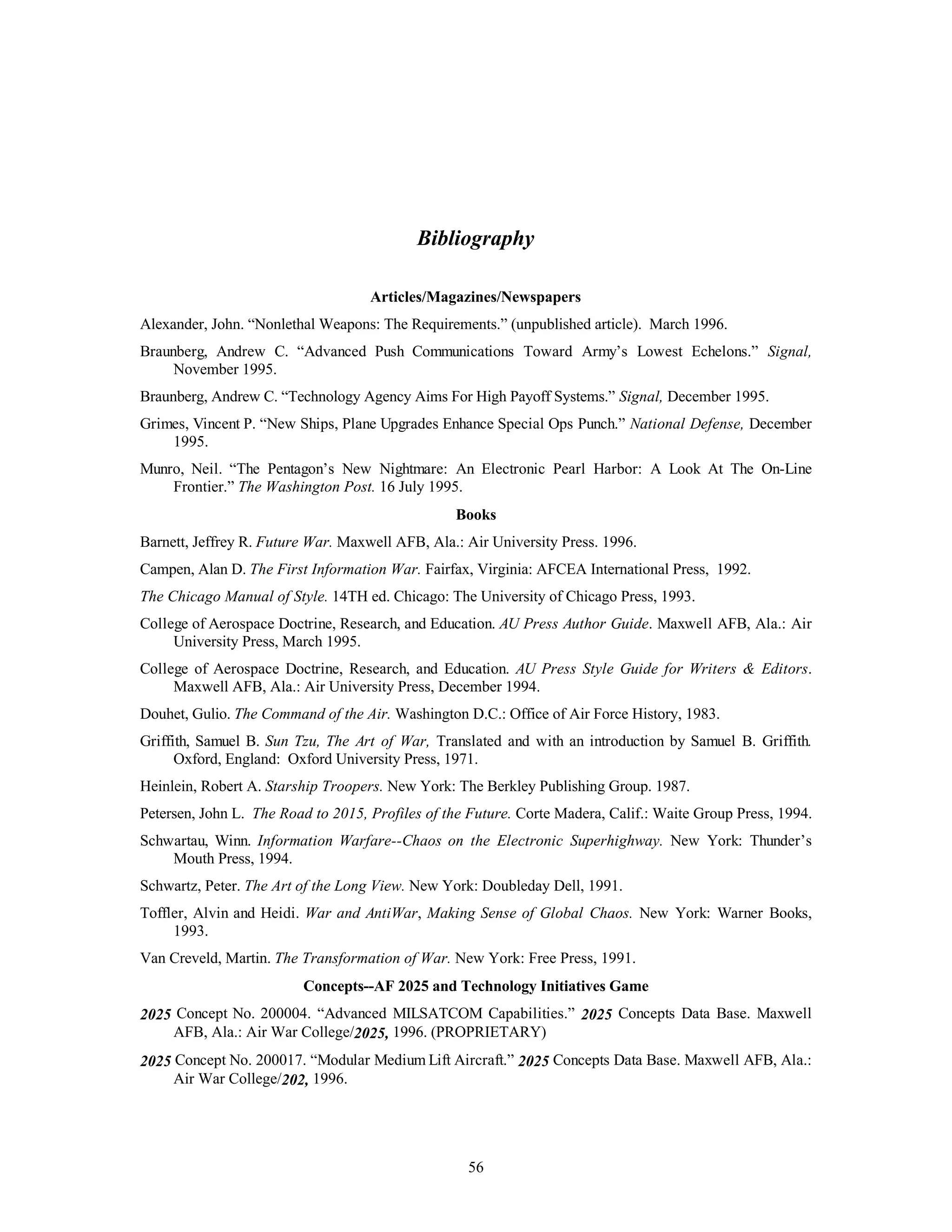 Bibliography 
Articles/Magazines/Newspapers 
Alexander, John. “Nonlethal Weapons: The Requirements.” (unpublished article). March 1996. 
Braunberg, Andrew C. “Advanced Push Communications Toward Army’s Lowest Echelons.” Signal, 
56 
November 1995. 
Braunberg, Andrew C. “Technology Agency Aims For High Payoff Systems.” Signal, December 1995. 
Grimes, Vincent P. “New Ships, Plane Upgrades Enhance Special Ops Punch.” National Defense, December 
1995. 
Munro, Neil. “The Pentagon’s New Nightmare: An Electronic Pearl Harbor: A Look At The On-Line 
Frontier.” The Washington Post. 16 July 1995. 
Books 
Barnett, Jeffrey R. Future War. Maxwell AFB, Ala.: Air University Press. 1996. 
Campen, Alan D. The First Information War. Fairfax, Virginia: AFCEA International Press, 1992. 
The Chicago Manual of Style. 14TH ed. Chicago: The University of Chicago Press, 1993. 
College of Aerospace Doctrine, Research, and Education. AU Press Author Guide. Maxwell AFB, Ala.: Air 
University Press, March 1995. 
College of Aerospace Doctrine, Research, and Education. AU Press Style Guide for Writers & Editors. 
Maxwell AFB, Ala.: Air University Press, December 1994. 
Douhet, Gulio. The Command of the Air. Washington D.C.: Office of Air Force History, 1983. 
Griffith, Samuel B. Sun Tzu, The Art of War, Translated and with an introduction by Samuel B. Griffith. 
Oxford, England: Oxford University Press, 1971. 
Heinlein, Robert A. Starship Troopers. New York: The Berkley Publishing Group. 1987. 
Petersen, John L. The Road to 2015, Profiles of the Future. Corte Madera, Calif.: Waite Group Press, 1994. 
Schwartau, Winn. Information Warfare--Chaos on the Electronic Superhighway. New York: Thunder’s 
Mouth Press, 1994. 
Schwartz, Peter. The Art of the Long View. New York: Doubleday Dell, 1991. 
Toffler, Alvin and Heidi. War and AntiWar, Making Sense of Global Chaos. New York: Warner Books, 
1993. 
Van Creveld, Martin. The Transformation of War. New York: Free Press, 1991. 
Concepts--AF 2025 and Technology Initiatives Game 
2025 Concept No. 200004. “Advanced MILSATCOM Capabilities.” 2025 Concepts Data Base. Maxwell 
AFB, Ala.: Air War College/2025, 1996. (PROPRIETARY) 
2025 Concept No. 200017. “Modular Medium Lift Aircraft.” 2025 Concepts Data Base. Maxwell AFB, Ala.: 
Air War College/202, 1996. 
 
