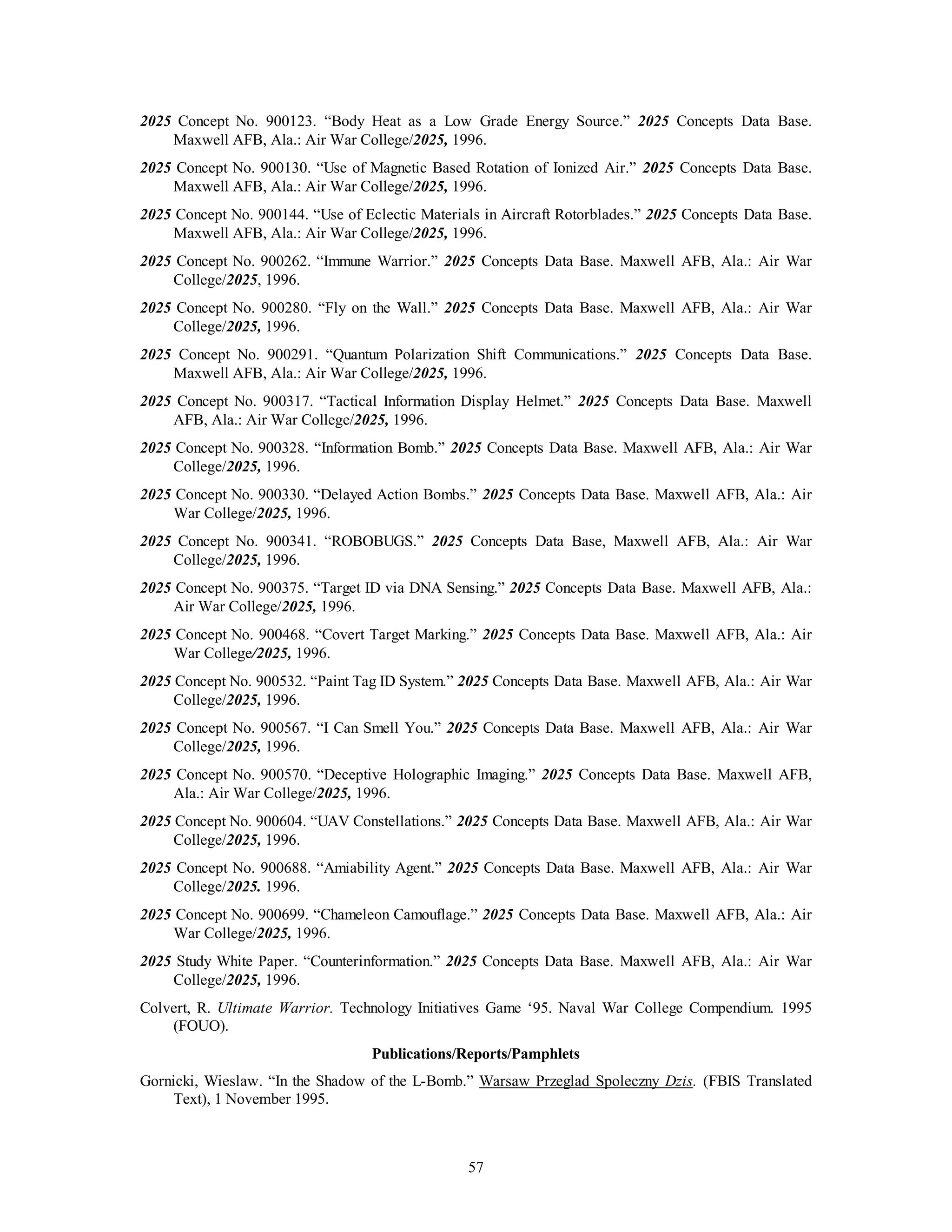2025 Concept No. 900123. “Body Heat as a Low Grade Energy Source.” 2025 Concepts Data Base. 
Maxwell AFB, Ala.: Air War College/2025, 1996. 
2025 Concept No. 900130. “Use of Magnetic Based Rotation of Ionized Air.” 2025 Concepts Data Base. 
Maxwell AFB, Ala.: Air War College/2025, 1996. 
2025 Concept No. 900144. “Use of Eclectic Materials in Aircraft Rotorblades.” 2025 Concepts Data Base. 
Maxwell AFB, Ala.: Air War College/2025, 1996. 
2025 Concept No. 900262. “Immune Warrior.” 2025 Concepts Data Base. Maxwell AFB, Ala.: Air War 
57 
College/2025, 1996. 
2025 Concept No. 900280. “Fly on the Wall.” 2025 Concepts Data Base. Maxwell AFB, Ala.: Air War 
College/2025, 1996. 
2025 Concept No. 900291. “Quantum Polarization Shift Communications.” 2025 Concepts Data Base. 
Maxwell AFB, Ala.: Air War College/2025, 1996. 
2025 Concept No. 900317. “Tactical Information Display Helmet.” 2025 Concepts Data Base. Maxwell 
AFB, Ala.: Air War College/2025, 1996. 
2025 Concept No. 900328. “Information Bomb.” 2025 Concepts Data Base. Maxwell AFB, Ala.: Air War 
College/2025, 1996. 
2025 Concept No. 900330. “Delayed Action Bombs.” 2025 Concepts Data Base. Maxwell AFB, Ala.: Air 
War College/2025, 1996. 
2025 Concept No. 900341. “ROBOBUGS.” 2025 Concepts Data Base, Maxwell AFB, Ala.: Air War 
College/2025, 1996. 
2025 Concept No. 900375. “Target ID via DNA Sensing.” 2025 Concepts Data Base. Maxwell AFB, Ala.: 
Air War College/2025, 1996. 
2025 Concept No. 900468. “Covert Target Marking.” 2025 Concepts Data Base. Maxwell AFB, Ala.: Air 
War College/2025, 1996. 
2025 Concept No. 900532. “Paint Tag ID System.” 2025 Concepts Data Base. Maxwell AFB, Ala.: Air War 
College/2025, 1996. 
2025 Concept No. 900567. “I Can Smell You.” 2025 Concepts Data Base. Maxwell AFB, Ala.: Air War 
College/2025, 1996. 
2025 Concept No. 900570. “Deceptive Holographic Imaging.” 2025 Concepts Data Base. Maxwell AFB, 
Ala.: Air War College/2025, 1996. 
2025 Concept No. 900604. “UAV Constellations.” 2025 Concepts Data Base. Maxwell AFB, Ala.: Air War 
College/2025, 1996. 
2025 Concept No. 900688. “Amiability Agent.” 2025 Concepts Data Base. Maxwell AFB, Ala.: Air War 
College/2025. 1996. 
2025 Concept No. 900699. “Chameleon Camouflage.” 2025 Concepts Data Base. Maxwell AFB, Ala.: Air 
War College/2025, 1996. 
2025 Study White Paper. “Counterinformation.” 2025 Concepts Data Base. Maxwell AFB, Ala.: Air War 
College/2025, 1996. 
Colvert, R. Ultimate Warrior. Technology Initiatives Game ‘95. Naval War College Compendium. 1995 
(FOUO). 
Publications/Reports/Pamphlets 
Gornicki, Wieslaw. “In the Shadow of the L-Bomb.” Warsaw Przeglad Spoleczny Dzis. (FBIS Translated 
Text), 1 November 1995. 
 