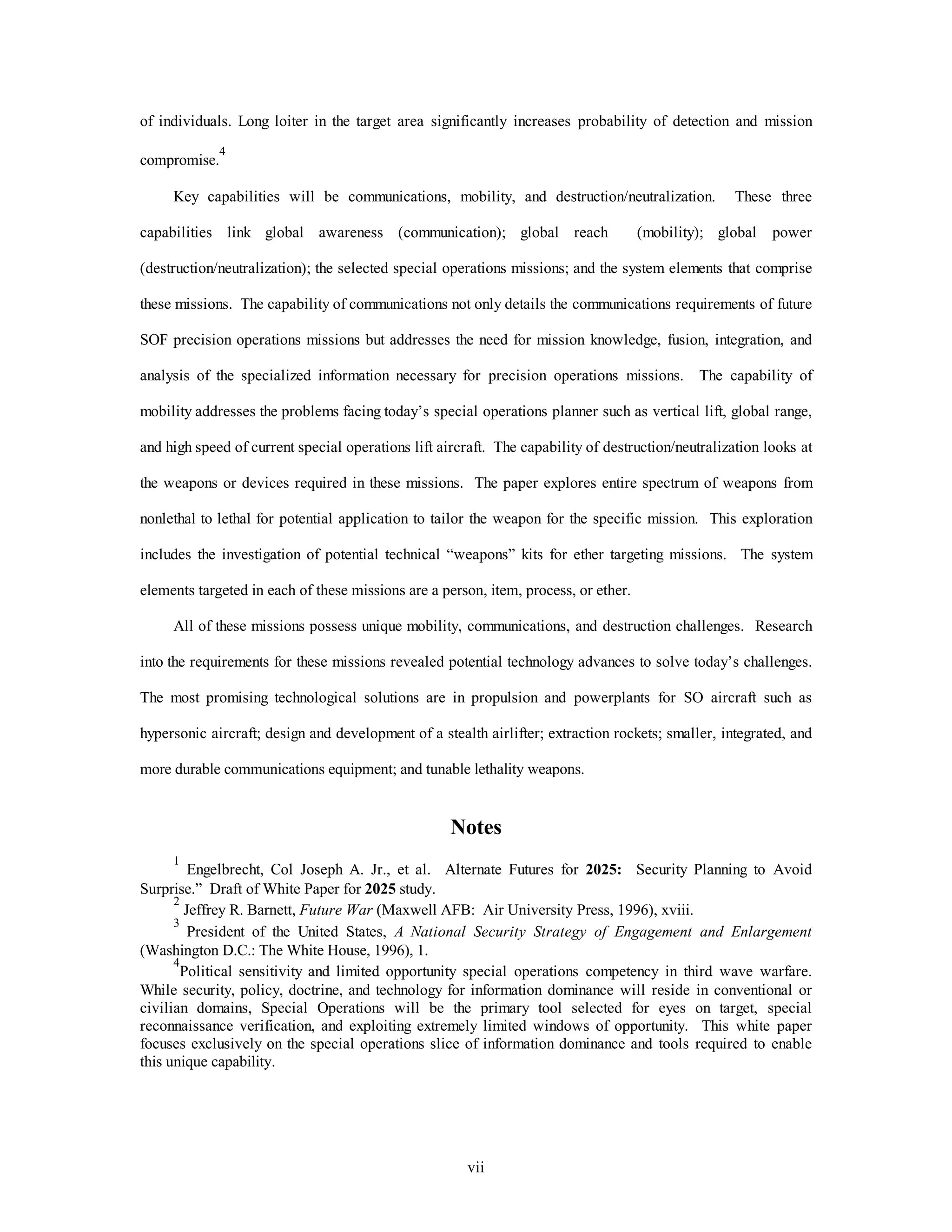 of individuals. Long loiter in the target area significantly increases probability of detection and mission 
vii 
compromise.4 
Key capabilities will be communications, mobility, and destruction/neutralization. These three 
capabilities link global awareness (communication); global reach (mobility); global power 
(destruction/neutralization); the selected special operations missions; and the system elements that comprise 
these missions. The capability of communications not only details the communications requirements of future 
SOF precision operations missions but addresses the need for mission knowledge, fusion, integration, and 
analysis of the specialized information necessary for precision operations missions. The capability of 
mobility addresses the problems facing today’s special operations planner such as vertical lift, global range, 
and high speed of current special operations lift aircraft. The capability of destruction/neutralization looks at 
the weapons or devices required in these missions. The paper explores entire spectrum of weapons from 
nonlethal to lethal for potential application to tailor the weapon for the specific mission. This exploration 
includes the investigation of potential technical “weapons” kits for ether targeting missions. The system 
elements targeted in each of these missions are a person, item, process, or ether. 
All of these missions possess unique mobility, communications, and destruction challenges. Research 
into the requirements for these missions revealed potential technology advances to solve today’s challenges. 
The most promising technological solutions are in propulsion and powerplants for SO aircraft such as 
hypersonic aircraft; design and development of a stealth airlifter; extraction rockets; smaller, integrated, and 
more durable communications equipment; and tunable lethality weapons. 
Notes 
1 Engelbrecht, Col Joseph A. Jr., et al. Alternate Futures for 2025: Security Planning to Avoid 
Surprise.” Draft of White Paper for 2025 study. 
2 Jeffrey R. Barnett, Future War (Maxwell AFB: Air University Press, 1996), xviii. 
3 President of the United States, A National Security Strategy of Engagement and Enlargement 
(Washington D.C.: The White House, 1996), 1. 
4Political sensitivity and limited opportunity special operations competency in third wave warfare. 
While security, policy, doctrine, and technology for information dominance will reside in conventional or 
civilian domains, Special Operations will be the primary tool selected for eyes on target, special 
reconnaissance verification, and exploiting extremely limited windows of opportunity. This white paper 
focuses exclusively on the special operations slice of information dominance and tools required to enable 
this unique capability. 
 