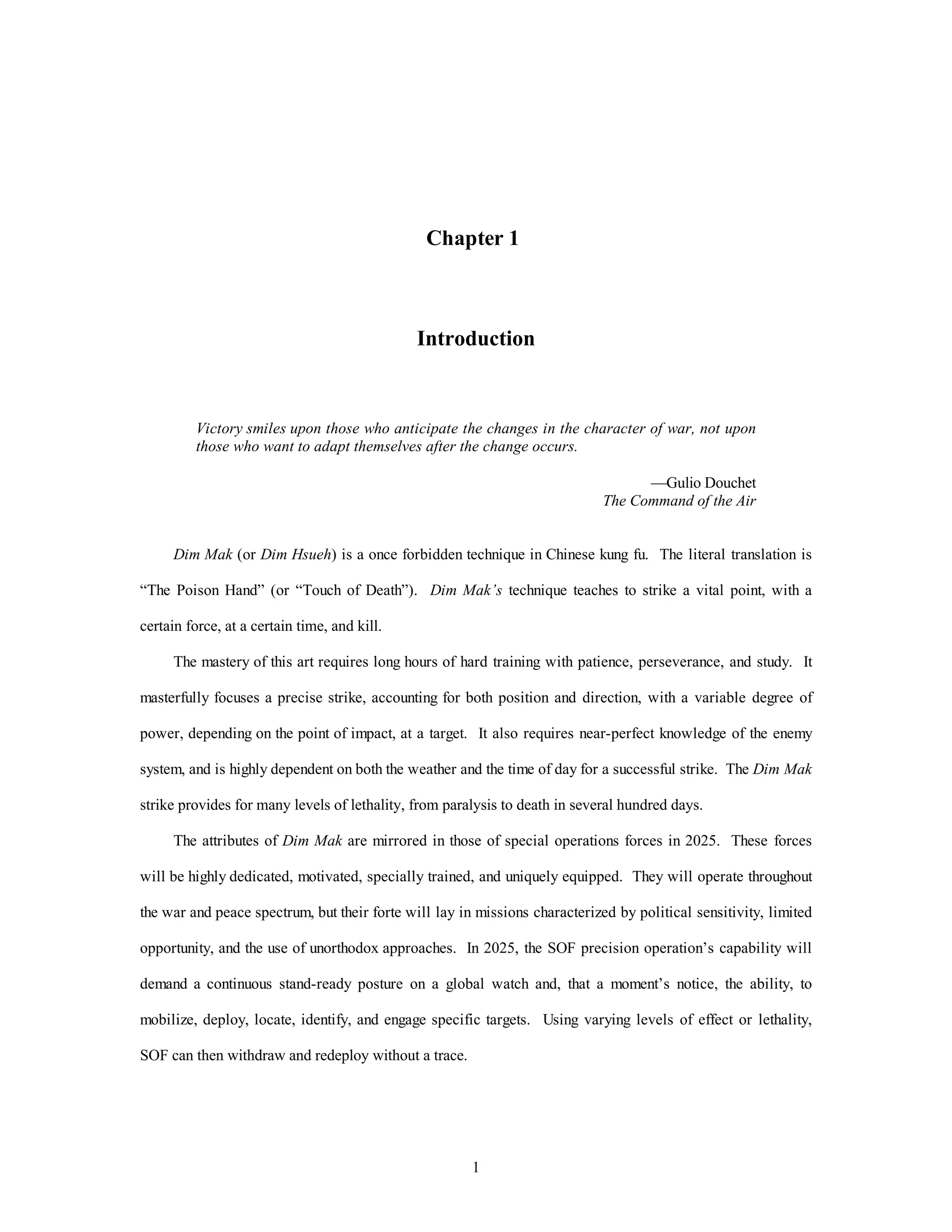 Chapter 1 
Introduction 
Victory smiles upon those who anticipate the changes in the character of war, not upon 
those who want to adapt themselves after the change occurs. 
1 
—Gulio Douchet 
The Command of the Air 
Dim Mak (or Dim Hsueh) is a once forbidden technique in Chinese kung fu. The literal translation is 
“The Poison Hand” (or “Touch of Death”). Dim Mak’s technique teaches to strike a vital point, with a 
certain force, at a certain time, and kill. 
The mastery of this art requires long hours of hard training with patience, perseverance, and study. It 
masterfully focuses a precise strike, accounting for both position and direction, with a variable degree of 
power, depending on the point of impact, at a target. It also requires near-perfect knowledge of the enemy 
system, and is highly dependent on both the weather and the time of day for a successful strike. The Dim Mak 
strike provides for many levels of lethality, from paralysis to death in several hundred days. 
The attributes of Dim Mak are mirrored in those of special operations forces in 2025. These forces 
will be highly dedicated, motivated, specially trained, and uniquely equipped. They will operate throughout 
the war and peace spectrum, but their forte will lay in missions characterized by political sensitivity, limited 
opportunity, and the use of unorthodox approaches. In 2025, the SOF precision operation’s capability will 
demand a continuous stand-ready posture on a global watch and, that a moment’s notice, the ability, to 
mobilize, deploy, locate, identify, and engage specific targets. Using varying levels of effect or lethality, 
SOF can then withdraw and redeploy without a trace. 
 