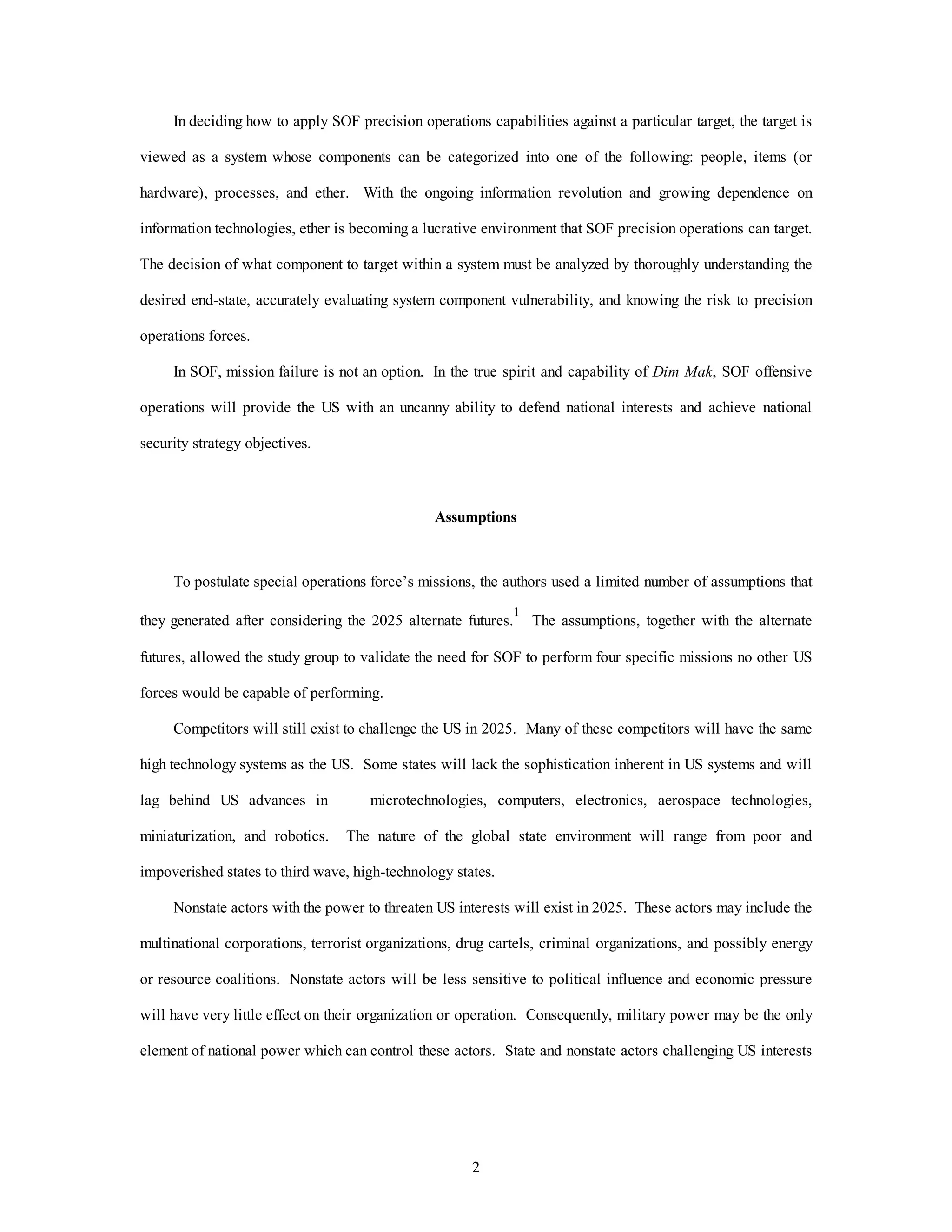 In deciding how to apply SOF precision operations capabilities against a particular target, the target is 
viewed as a system whose components can be categorized into one of the following: people, items (or 
hardware), processes, and ether. With the ongoing information revolution and growing dependence on 
information technologies, ether is becoming a lucrative environment that SOF precision operations can target. 
The decision of what component to target within a system must be analyzed by thoroughly understanding the 
desired end-state, accurately evaluating system component vulnerability, and knowing the risk to precision 
2 
operations forces. 
In SOF, mission failure is not an option. In the true spirit and capability of Dim Mak, SOF offensive 
operations will provide the US with an uncanny ability to defend national interests and achieve national 
security strategy objectives. 
Assumptions 
To postulate special operations force’s missions, the authors used a limited number of assumptions that 
they generated after considering the 2025 alternate futures.1 The assumptions, together with the alternate 
futures, allowed the study group to validate the need for SOF to perform four specific missions no other US 
forces would be capable of performing. 
Competitors will still exist to challenge the US in 2025. Many of these competitors will have the same 
high technology systems as the US. Some states will lack the sophistication inherent in US systems and will 
lag behind US advances in microtechnologies, computers, electronics, aerospace technologies, 
miniaturization, and robotics. The nature of the global state environment will range from poor and 
impoverished states to third wave, high-technology states. 
Nonstate actors with the power to threaten US interests will exist in 2025. These actors may include the 
multinational corporations, terrorist organizations, drug cartels, criminal organizations, and possibly energy 
or resource coalitions. Nonstate actors will be less sensitive to political influence and economic pressure 
will have very little effect on their organization or operation. Consequently, military power may be the only 
element of national power which can control these actors. State and nonstate actors challenging US interests 
 