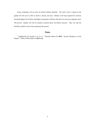 Lastly, technology will not solve all tactical military problems. The need to have a human on the 
ground will still exist in 2025 to observe, decide, and react. Humans in the loop required for missions 
having the highest risk of failure and highest consequence of failure when the level of success guarantee nears 
100 percent. Humans will still be needed to perform these zero-failure missions. They will add the 
flexibility needed to react to the unexpected and succeed. 
Notes 
1 Engelbrecht, Col Joseph A. Jr., et. al. “Alternate Futures for 2025: Security Planning to Avoid 
4 
Surprise.” Draft of White Paper for 2025 study. 
 