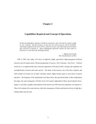 Chapter 2 
Capabilities Required and Concept of Operations 
It takes farsightedness and guts to build an armed force that will only be called to fight 
in, say, a decade. One has to guess, as best one can, what resources will be available, 
what kind of opponent the force will be called on to face, and what kind of environment 
they will have to operate in. Those fundamental questions settled, the time comes to 
decide how to best meet the challenges ahead. 
5 
— Martin van Creveld 
The Transformation of War 
SOF in 2025, like today, will focus on high-risk, highly specialized, high-consequence-of-failure 
missions; and will require nearly 100 percent guarantee of success, ‘Zero Tolerance / Zero Error’. Political 
sensitivity is so significant that only a tailored organization with special skills, training, and equipment can 
accomplish these missions and assure success. The nature of the mission, size of the force required, and 
skills needed will dictate use of small, extremely mobile, highly trained, quick to react teams of special 
operators. The frequency of the requirement to use these forces, the specialized nature of their employment, 
the target, risk, and consequence of failure levels will require employment of these unconventional forces. 
Figure 2-1 provides a graphic representation of the mission area SOF precision operations will operate in. 
There will continue to be some missions, where the consequence of failure and mission risk are so high that a 
military option may not exist. 
 