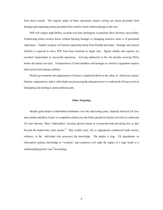 from direct assault. The surgical nature of these operations require sorting out enemy personnel from 
hostages and separating enemy personnel from sensitive items without damage to the item. 
SOF will require high-fidelity, accurate real-time intelligence to penetrate these facilities successfully. 
Neutralizing enemy security forces without harming hostages or damaging sensitive items is of paramount 
importance. Tunable weapons will permit separating enemy from friendly personnel. Strategic and tactical 
mobility is required to move SOF from base locations to target sites. Speed, stealth, and surprise are 
essential requirements to successful operations. Arriving undetected at the site permits securing HVAs 
before the enemy can react. Transportation of team members and hostages or sensitive equipment requires 
9 
both tactical and strategic mobility. 
Hostile governments and organizations will pose a significant threat to the safety of American citizens. 
Nations, organizations, and/or individuals not possessing the adequate power to confront the US may resort to 
kidnapping and stealing to attain political goals. 
Ether Targeting 
Despite giant strides in information dominance over the intervening years, disparity between US laws 
and customs and those of peer or competitor entities provide fertile ground for hostile activities to contravene 
US vital interests. These “unfriendlies” develop special talents to circumvent both prevailing law as they 
become the modern-day cyber pirates.3 They readily steal, lift, or appropriate commercial trade secrets, 
software, or the individual who possesses the knowledge. The market is king. US dependence on 
information systems, knowledge or “wisdom,” and commerce will make the impact of a logic bomb or a 
multimorphing power virus4 devastating. 
 