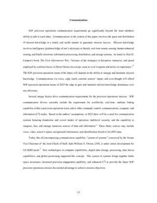 Communications 
SOF precision operations communication requirements go significantly beyond the team members 
ability to talk to each other. Communications in the context of this paper involves the quest and distribution 
of mission knowledge in a timely and useful manner to guarantee mission success. Mission knowledge 
involves intelligence (preknowledge of one’s adversary or threat), real-time remote sensing, human-enhanced 
sensing, and finally electronic information processing, distribution, and storage systems. As noted in Alan D. 
Campen’s book, The First Information War, “because of the strategies of deception, maneuver, and speed 
employed by coalition forces in Desert Storm, knowledge came to rival weapons and tactics in importance.”1 
The SOF precision operations teams of the future will depend on the ability to manage and dominate mission 
knowledge. Communications via voice, sight, touch, external sensors’ inputs, and even thought will afford 
SOF precision operations teams of 2025 the edge to gain and maintain mission knowledge dominance over 
13 
any adversary. 
Several unique factors drive communication requirements for the precision operations mission. SOF 
communication drivers currently include the requirement for worldwide, real-time, multinet linking 
capability within a precision operations team, and to other command, control, communications, computer, and 
information (C4I) nodes. Based on the authors’ assumptions, in 2025 there will be a need for communication 
systems featuring clandestine and covert modes of operation; multilevel security; and the capability to 
integrate, fuse, and manage numerous sources of data and information.” These future sources may include 
voice, video, sensor’s inputs, navigational information, and identification friend or foe (IFF) data. 
Today, this all-encompassing communication capability, “system of systems,” conceived by the former 
Vice Chairman of the Joint Chiefs of Staff, Adm William A. Owens, USN, is under initial development for 
US DOD needs.2 New technologies in computer capabilities, digital data storage, processing, data fusion 
capabilities, and global positioning supported this concept. This system of systems brings together battle 
space awareness, increased precision engagement capability, and enhanced C4I to provide the future SOF 
precision operations mission the needed advantage to achieve mission objectives. 
 