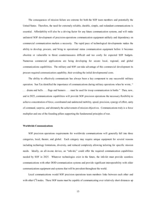The consequences of mission failure are extreme for both the SOF team members and potentially the 
United States. Therefore, the need for extremely reliable, durable, simple, and redundant communications is 
essential. Affordability will also be a driving factor for any future communication systems, and will make 
unilateral SOF development of precision-operations communication equipment unlikely and dependency on 
commercial communication markets a necessity. The rapid pace of technological developments makes the 
ability to develop, procure, and bring to operational status communication equipment before it becomes 
obsolete or vulnerable to threat countermeasures difficult and too costly for expected SOF budgets. 
Numerous commercial applications are being developing for secure local, regional, and global 
communications capabilities. The military and SOF can take advantage of this commercial development its 
procure required communication capability, their avoiding the initial developmental costs. 
The ability to effectively communicate has always been a key component to any successful military 
operation. Sun Tzu identified the importance of communications during military operations when he wrote, “ 
. . . drums and bells . . . flags and banners . . . must be used for troop communication in battle.” Then, now, 
and in 2025, communications capabilities will provide SOF precision operations the necessary flexibility to 
achieve concentration of force, coordinated and undetected mobility, speed, precision, synergy of effort, unity 
of command, surprise, and ultimately the achievement of mission objectives. Communications truly is a force 
multiplier and one of the founding pillars supporting the fundamental principles of war. 
15 
Worldwide Communications 
SOF precision operations requirements for worldwide communications will generally fall into three 
categories, local, theater, and global. Each category may require unique equipment for several reasons 
including technology limitations, diversity, and reduced complexity allowing tailoring for specific mission 
needs. Ideally, an all-in-one device, an “info-kit,” could offer the required communication capabilities 
needed by SOF in 2025. Whatever technologies exist in the future, the info-kit must provide seamless 
communications with other DOD communication systems and provide significant interoperability with older 
communications equipment and systems that will be prevalent throughout the world. 
Local communications would SOF precision operations team members links between each other and 
with other C4I nodes. These SOF teams must be capable of communicating over relatively short distances up 
 