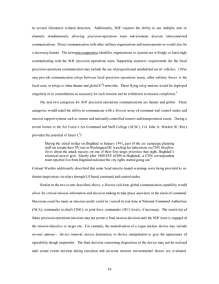 to several kilometers without detection. Additionally, SOF requires the ability to use multiple nets or 
channels simultaneously allowing precision-operations team sub-elements discrete interconnected 
communications. Direct communication with other military organizations and noncooperatives would also be 
a necessary feature. The term non-cooperative identifies organizations or systems not willingly or knowingly 
communicating with the SOF precision operations team. Supporting airpower requirements for the local 
precision operations communication may include the use of prepositioned uninhabited aerial vehicles. UAVs 
may provide communication relays between local precision operations teams, other military forces in the 
local area, or relays to other theater and global C4I networks. These flying relay stations would be deployed 
singularly or in constellations as necessary for each mission and be withdrawn at mission completion.4 
The next two categories for SOF precision operations communications are theater and global. These 
categories would entail the ability to communicate with a diverse array of command and control nodes and 
mission support systems such as remote and nationally controlled sensors and transportation assets. During a 
recent lecture at the Air Force’s Air Command and Staff College (ACSC), Col John A. Warden III (Ret.) 
16 
provided the potential of future C4I 
During the initial strikes on Baghdad in January 1991, part of the air campaign planning 
staff sat around their TV sets in Washington DC watching for indications on CNN Headline 
News about the attack success on one of their first target priorities that night, Baghdad’s 
electrical power grid. Shortly after 1900 EST (0300 in Baghdad), a CNN correspondent 
team reported live from Baghdad indicated the city lights started going out.5 
Colonel Warden additionally described that some Scud missile-launch warnings were being provided to in-theater 
target areas via relays through US based command and control nodes. 
Similar to the two events described above, a diverse real-time global communication capability would 
allow for critical mission information and decision making to take place anywhere in the chain of command. 
Decisions could be made or mission results could be viewed in real-time at National Command Authorities 
(NCA), commander in chief (CINC), or joint force commander (JFC) levels, if necessary. The sensitivity of 
future precision operations missions may not permit a final mission decision until the SOF team is engaged at 
the mission objective or target site. For example, the neutralization of a rogue nuclear device may include 
several options-- device removal, device destruction, or device manipulation to give the appearance of 
operability though inoperable. The final decision concerning disposition of the device may not be realized 
until actual events develop during execution and on-scene mission environmental factors are evaluated. 
 