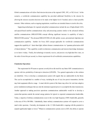 Global communications will allow final mission decisions at the regional CINC, JFC, or NCA level. In this 
scenario, a worldwide communication capability has provided additional flexibility to the mission by 
allowing the mission execution decision to be made at the highest level if needed, and at a latest possible 
moment. Other solutions, such as ongoing negotiations, would have an extended chance to resolve the crisis. 
Supporting technologies for regional and global communications include the use of high-altitude UAVs 
and spaced-based satellite communications relay and processing systems similar to the advanced military 
satellite communications (MILSATCOM) concept offering significant increase in capability of today’s 
MILSATCOM systems.6 The advanced MILSATCOM will offer global, secure, personalized, high-data rate 
communication capability. Another Air Force 2025 concept applicable for worldwide communications 
suggests the capability of faster-than-light, infinite distance communications via “quantum polarization shift 
of shared photons.”7 This capability would revolutionize communication and mission knowledge dominance 
as we know it today. Finally, the technology to transmit, receive, and process very high data-flow rates, on 
the order of terra-bits per second, is a future requirement for all worldwide communications capabilities. 
17 
Clandestine Operations 
The requirement for PS teams to operate covertly drives the need for any future SOF communications to 
operate with low probability of intercept or detection (LPI/LPD). Two general approaches to this solution 
are identified. First, to develop a communication system with signals that are undetectable by the threat. 
This can be accomplished in a number of ways, including the use of very low-power transmitters, but this 
may limit equipment effective range. A smart info-kit system of the future may allow for real-time adaptive 
power modulation techniques that use only the minimum required power to accomplish the data transmission. 
Another approach to making precision operations communications undetectable would be to develop a 
system that operates outside the normal energy patterns for typical or expected communication bandwidths. 
Today, a majority of military communications occur in the very high frequency (VHF) bandwidth, generally 
in the area of 30 to 500 MHz. Undoubtedly, future military communication systems will expand to cover a 
much wider spectrum. Currently, developments in the 1.5 GHz bandwidth is ongoing with the potential to 
expand significantly higher or lower.8 Whatever communication systems exist in 2025, the ability to operate 
 