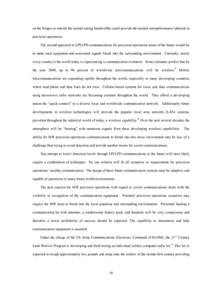 on the fringes or outside the normal energy bandwidths could provide the needed surreptitiousness inherent in 
18 
precision operations. 
The second approach to LPI/LPD communications for precision operations teams of the future would be 
to make such equipment and associated signals blend into the surrounding environment. Currently, nearly 
every country in the world today is experiencing a communication evolution. Some estimates predict that by 
the year 2000, up to 80 percent of worldwide telecommunications will be wireless.9 Mobile 
telecommunications are expanding rapidly throughout the world, especially in many developing countries 
where land phone and data lines do not exist. Cellular-based systems for voice and data communications 
using microwave radio networks are becoming common throughout the world. They afford a developing 
nation the “quick connect” to a diverse local and worldwide communication network. Additionally future 
developments in wireless technologies will provide the popular local area network (LAN) systems, 
prevalent throughout the industrial world of today, a wireless capability.10 Over the next several decades the 
atmosphere will be “buzzing” with numerous signals from these developing wireless capabilities. The 
ability for SOF precision operations communications to blend into this noisy environment may be less of a 
challenge than trying to avoid detection and provide another means for covert communications. 
Any attempt to lower detection levels through LPI/LPD communications in the future will most likely 
require a combination of techniques. No one solution will fit all scenarios or requirements for precision 
operations’ stealthy communication. The design of these future communication systems must be adaptive and 
capable of operations in many future world environments. 
The next concern for SOF precision operations with regard to covert communications deals with the 
visibility or recognition of the communication equipment. Potential precision operations scenarios may 
require the SOF team to blend into the local populous and surrounding environments. Personnel hauling a 
communication kit with antennas, a cumbersome battery pack, and headsets will be very conspicuous and 
therefore a lower probability of success should be expected. The capability to miniaturize and hide 
communication equipment is essential. 
Under the charge of the US Army Communications Electronic Command (CECOM), the 21st Century 
Land Warrior Program is developing and field testing an individual soldier computer/radio kit.11 This kit is 
expected to weigh approximately two pounds and strap onto the soldier of the twenty-first century providing 
 
