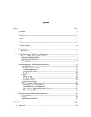 Contents 
Chapter Page 
Disclaimer..........................................................................................................................................ii 
Illustrations........................................................................................................................................iv 
Tables................................................................................................................................................iv 
Preface................................................................................................................................................v 
Executive Summary ...........................................................................................................................vi 
1 Introduction.........................................................................................................................................1 
Assumptions..................................................................................................................................2 
2 Capabilities Required and Concept of Operations..............................................................................5 
Weapons of Mass Destruction Neutralization...............................................................................6 
High-Value Target Engagement.....................................................................................................8 
High-Value Asset Recovery..........................................................................................................8 
Ether Targeting .............................................................................................................................9 
3 Enabling Capabilities and Supporting Technologies.........................................................................12 
Communications..........................................................................................................................13 
Worldwide Communications.................................................................................................15 
Clandestine Operations.........................................................................................................17 
Communication Security .......................................................................................................19 
Data Fusion...........................................................................................................................20 
Mobility......................................................................................................................................21 
Stealth Airlifter .....................................................................................................................23 
Low Earth Orbiter.................................................................................................................24 
Extraction Rockets ................................................................................................................25 
Destruction/Neutralization..........................................................................................................27 
WMD Neutralization (Targeting Items) ......................................................................................28 
HVT Engagement (Targeting Items) ......................................................................................30 
HVT Engagement (Targeting People)....................................................................................31 
HVA Recovery (Targeting the System Process)....................................................................32 
Ether Targeting (Ether) .........................................................................................................34 
4 Conclusion and Investigation Recommendations...............................................................................38 
Communications..........................................................................................................................39 
Mobility......................................................................................................................................40 
Destruction/Neutralization..........................................................................................................41 
Appendix Page 
A Scenario #1 .......................................................................................................................................43 
iii 
 