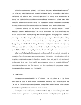 Another lift platform offering promise is a 2025 concept suggesting a modular medium lift aircraft.20 
This aircraft will employ low-observable technology, large cargo capacity, internal engines, and posses a 
6,000 nautical mile unrefueled range. A benefit of this concept is the platform can be manufactured in the 
modular level and have several different models with comparable characteristics: airlifter, tanker, global 
range strike, and the special operations version. This concept saves time and eliminates the requirement to 
invest precious research and development dollars to develop a purely special operations lift platform. 
Technological advances also offer promise in powerplant and propulsion systems. National 
Aeronautics and Space Administration (NASA), working in conjunction with aircraft manufacturers, has 
invested heavily in aircraft engine technology.21 One effort having a direct military application is a Mach 4 
civil transport with reduced nitrogen oxides emissions, and quieter engines. An additional area offering 
promise is the use of magnetic-based rotation of ionized air as a substitute for physical turbine blades.22 
Powerplant experts in the New World Vistas predict that modern adaptive control methods to engines may 
yield improvements of 10 percent in the near future.23 If successful, these technological improvements could 
give the NCA or a JFC the ability to quickly react to trouble spots with a highly trained team. 
A final area of technological solutions to aircraft problems could be the use of eclectic materials in the 
construction of aircraft rotor blades. Eclectic materials must be rigid enough to withstand effects of flight but 
be malleable enough to enable changes in shape during operation. Use of these materials will permit airfoils 
to adjust shape during flight— improving lift, reducing drag, and resulting in increased performance.24 
Retrofitting existing aircraft with this technology will deliver an increase in performance potentially 
eliminating a need to design and develop a new aircraft. 
24 
Low Earth Orbiter 
A second potential lift system for SOF in 2025 could be a Low Earth Orbiter (LEO). This platform 
would be able to deliver the two-to-four-man teams anywhere in the world with a precision landing. The 
LEO gives the JFC the ability to respond quicker than airlift platforms; however, thermal reentry signatures 
detectable by competitor threat detection systems must be overcome. 
Technological advances in hypersonic vehicles research and study has increased the potential of this 
platform for special operations use. A promising vehicle in planning would fly at hypersonic speeds and be 
 