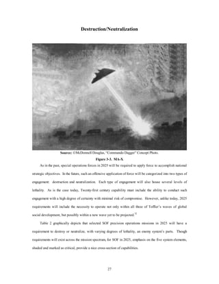 Destruction/Neutralization 
Source: ÓMcDonnell Douglas, “Commando Dagger” Concept Photo. 
Figure 3-3. MA-X 
As in the past, special operations forces in 2025 will be required to apply force to accomplish national 
strategic objectives. In the future, such an offensive application of force will be categorized into two types of 
engagement: destruction and neutralization. Each type of engagement will also house several levels of 
lethality. As is the case today, Twenty-first century capability must include the ability to conduct such 
engagement with a high degree of certainty with minimal risk of compromise. However, unlike today, 2025 
requirements will include the necessity to operate not only within all three of Toffler’s waves of global 
social development, but possibly within a new wave yet to be projected.32 
Table 2 graphically depicts that selected SOF precision operations missions in 2025 will have a 
requirement to destroy or neutralize, with varying degrees of lethality, an enemy system’s parts. Though 
requirements will exist across the mission spectrum, for SOF in 2025, emphasis on the five system elements, 
shaded and marked as critical, provide a nice cross-section of capabilities. 
27 
 