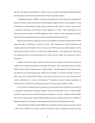 and loiter time (linger time and half-life). If SOF are to be successful in neutralizing the WMD threat, they 
must be capable of operating with complete control of these measurable variations. 
To adequately neutralize a WMD, on-site special operations forces will be required to either physically 
destroy the resource, render the destructive element unusable, render the delivery system unusable, or limit 
the effectiveness of the destructive element. Physical destruction of the resource or delivery systems, poses 
no additional requirements on SOF than any other engagement of a HVT. These requirements will be 
developed and discussed later in the HVT engagement section. However, if the neutralization of the threat 
requires hands-on manipulation of the system, then several other requirements will exist. 
SOF precision operations equipment must possess the capability to encompass and quarantine the WMD 
system and apply a technology to accelerate its decay, while maintaining the outward appearance and 
weapons system functional integrity. This, of course, secures SOF from discovery, and the antagonist will be 
operating under the false pretense of a whole-system WMD capability. Any technology that could operate 
from outside the delivery system housing, perform the decay, and never require direct tampering, would be 
29 
the optimum. 
Surgically removing the agent container mechanism from its weapons system housing provides the 
simplest form of extraction but depend on knowledge of the system. More crude systems may provide more 
difficult scenarios where friendly exposure is highly probable. Future development of the immune warrior, 
may make the risk of addressing this type of threat more acceptable.34 It has been stated that, “by the year 
2000, 15 percent to 20 percent blood doping will be proven to provide up to 25 percent enhancement of a 
soldier’s performance in a variety of environments.”35 Taking that next step in human manipulation as 
common practice, by 2025 near by 100 percent protection to selective agents should be a reality. 
Even if selective immunity for precision-operations team personnel neared 100 percent, the creation of 
a miniaturized, self-contained, translucent biosphere which will hermetically wrap as a flexible bubble 
around the weapon system, to protect the operations environment is necessary. Included within the bubble 
will be tools to neutralize the weapon through dismantling, injection, or exposure of the core to a chemical or 
biological antiagent. Sun simulators or other light-spectrum decayers can be applied from outside. 
A final requirement of SOF within the WMD realm, which leans towards a precision operation, will be 
to either insert a WMD into an enemy’s arsenal for activation or utilize an indigenous weapon and create 
 