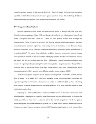 controlled accident scenario for the enemy to deal with. This will require the finest remote operations 
capability available for activation, so as not injure special operations forces. This technology should also 
include a selfdestructing system to avoid any discovery of tampering after the fact. 
30 
HVT Engagement (Targeting Items) 
Precision operations revolve around providing precision access to difficult high-value target sets. 
Special operations engagement of these HVTs can take many forms, but the two to be discussed presently are 
within a designation role and a sniper role. These two roles promote distance from the target and 
nondetectability. These, of course, do not relieve SOF from the possible requirement to get dirty in a target 
area planting next generation explosives, with varying levels of destruction, on-site. However, future 
deceptive technologies such as chameleon camouflage and deceptive holographic imaging would assist SOF 
in nondetectability.36 Of course, these technologies would not become a mission show-stopper, because 
special operations members in 2025 will continue to be highly versed in the art of concealment and evasion, 
and always will fall back on their naked-man skills. Additionally, a special operations designation team 
requires the capability to designate a target, but not be actively tied to a designation system. The capability is 
needed to place an undetectable emitter on a target from a distance, which emits continuously (or with a 
minor decaying rate) within a spectrum received by the guided or homing weapons of 2025. 
The tactical designation ranges for present-day laser systems provide a respectable standoff distance 
from the target. In the future, SOF would still, depending on the mission parameters, appreciate that 
separation capability for illumination. Beam emissions need to be modified by 2025 to allow selfemitting 
beam riders to follow the designation stream and attach themselves to the target, similar to a particle beam 
without the impacting force. 
Expanding on a paint tag ID system, a technique could be derived to develop a form of clear paint 
which maintains a phosphorescent capability in the electrooptical spectrum, which remains in visible to the 
naked eye and has a decay rate.37 Additional options for pinpoint designation would be to optimize 
nanotechnology and develop a ROBOBUG, a fly on the wall, or some form of nanotech emitter to proceed or 
be placed on a target’s desired mean point of impact (DMPI) awaiting signal capture by an air system with an 
 