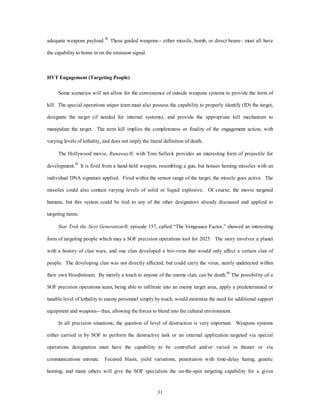 adequate weapons payload.38 These guided weapons-- either missile, bomb, or direct beam-- must all have 
31 
the capability to home in on the emission signal. 
HVT Engagement (Targeting People) 
Some scenarios will not allow for the convenience of outside weapons systems to provide the form of 
kill. The special operations sniper team must also possess the capability to properly identify (ID) the target, 
designate the target (if needed for internal systems), and provide the appropriate kill mechanism to 
manipulate the target. The term kill implies the completeness or finality of the engagement action, with 
varying levels of lethality, and does not imply the literal definition of death. 
The Hollywood movie, RunawayÒ, with Tom Selleck provides an interesting form of projectile for 
development.39 It is fired from a hand-held weapon, resembling a gun, but houses homing missiles with an 
individual DNA signature applied. Fired within the sensor range of the target, the missile goes active. The 
missiles could also contain varying levels of solid or liquid explosive. Of course, the movie targeted 
humans, but this system could be tied to any of the other designators already discussed and applied to 
targeting items. 
Star Trek the Next GenerationÒ, episode 157, called “The Vengeance Factor,” showed an interesting 
form of targeting people which may a SOF precision operations tool for 2025. The story involves a planet 
with a history of clan wars, and one clan developed a bio-virus that would only affect a certain clan of 
people. The developing clan was not directly affected, but could carry the virus, nearly undetected within 
their own bloodstream. By merely a touch to anyone of the enemy clan, can be death.40 The possibility of a 
SOF precision operations team, being able to infiltrate into an enemy target area, apply a predetermined or 
tunable level of lethality to enemy personnel simply by touch, would minimize the need for additional support 
equipment and weapons-- thus, allowing the forces to blend into the cultural environment. 
In all precision situations, the question of level of destruction is very important. Weapons systems 
either carried in by SOF to perform the destructive task or an external application targeted via special 
operations designation must have the capability to be controlled and/or varied in theater or via 
communications enroute. Focused blasts, yield variations, penetration with time-delay fuzing, genetic 
homing, and many others will give the SOF specialists the on-the-spot targeting capability for a given 
 