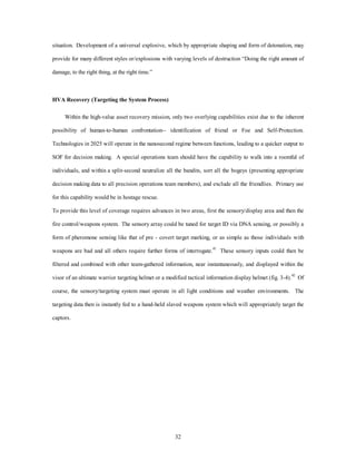 situation. Development of a universal explosive, which by appropriate shaping and form of detonation, may 
provide for many different styles or/explosions with varying levels of destruction “Doing the right amount of 
32 
damage, to the right thing, at the right time.” 
HVA Recovery (Targeting the System Process) 
Within the high-value asset recovery mission, only two overlying capabilities exist due to the inherent 
possibility of human-to-human confrontation-- identification of friend or Foe and Self-Protection. 
Technologies in 2025 will operate in the nanosecond regime between functions, leading to a quicker output to 
SOF for decision making. A special operations team should have the capability to walk into a roomful of 
individuals, and within a split-second neutralize all the bandits, sort all the bogeys (presenting appropriate 
decision making data to all precision operations team members), and exclude all the friendlies. Primary use 
for this capability would be in hostage rescue. 
To provide this level of coverage requires advances in two areas, first the sensory/display area and then the 
fire control/weapons system. The sensory array could be tuned for target ID via DNA sensing, or possibly a 
form of pheromone sensing like that of pre - covert target marking, or as simple as those individuals with 
weapons are bad and all others require further forms of interrogate.41 These sensory inputs could then be 
filtered and combined with other team-gathered information, near instantaneously, and displayed within the 
visor of an ultimate warrior targeting helmet or a modified tactical information display helmet (fig. 3-4).42 Of 
course, the sensory/targeting system must operate in all light conditions and weather environments. The 
targeting data then is instantly fed to a hand-held slaved weapons system which will appropriately target the 
captors. 
 