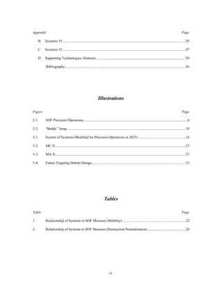 Appendix Page 
B Scenario #2 .......................................................................................................................................45 
C Scenario #3 .......................................................................................................................................47 
D Supporting Technologies Abstracts...................................................................................................50 
Bibliography.....................................................................................................................................56 
Illustrations 
Figure Page 
2-1. SOF Precision Operations..................................................................................................................6 
2-2. “Buddy” Jump...................................................................................................................................10 
3-1. System of Systems (Modified for Precision Operations in 2025).....................................................14 
3-2. MC-X ...............................................................................................................................................23 
3-3. MA-X...............................................................................................................................................27 
3-4. Future Targeting Helmet Design .......................................................................................................33 
Tables 
Table Page 
1. Relationship of Systems to SOF Missions (Mobility) ......................................................................22 
2. Relationship of Systems to SOF Missions (Destruction/Neutralization) ..........................................28 
iv 
 