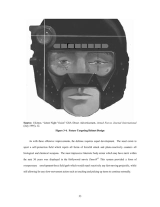 Source: ÓLitton, “Litton Night Vision” GSA Direct Advertisement, Armed Forces Journal International 
(July 1995), 12. 
Figure 3-4. Future Targeting Helmet Design 
As with these offensive improvements, the defense requires equal development. The need exists to 
sport a self-protection field which repels all forms of forceful attack and photo-reactively counters all 
biological and chemical weapons. The most impressive futuristic body armor which may have merit within 
the next 30 years was displayed in the Hollywood movie DuneÒ43 This system provided a form of 
overpressure envelopment-force field garb which would repel reactively any fast-moving projectile, while 
still allowing for any slow-movement action such as touching and picking up items to continue normally. 
33 
 