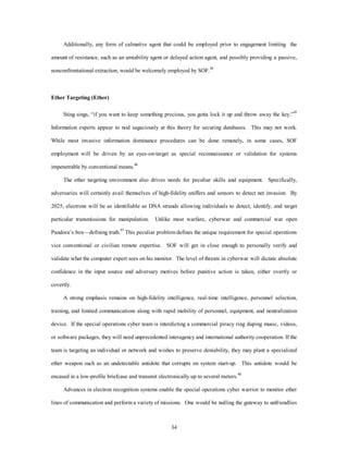 Additionally, any form of calmative agent that could be employed prior to engagement limiting the 
amount of resistance, such as an amiability agent or delayed action agent, and possibly providing a passive, 
nonconfrontational extraction, would be welcomely employed by SOF.44 
34 
Ether Targeting (Ether) 
Sting sings, “if you want to keep something precious, you gotta lock it up and throw away the key.”45 
Information experts appear to nod sagaciously at this theory for securing databases. This may not work. 
While most invasive information dominance procedures can be done remotely, in some cases, SOF 
employment will be driven by an eyes-on-target as special reconnaissance or validation for systems 
impenetrable by conventional means.46 
The ether targeting environment also drives needs for peculiar skills and equipment. Specifically, 
adversaries will certainly avail themselves of high-fidelity sniffers and sensors to detect net invasion. By 
2025, electrons will be as identifiable as DNA strands allowing individuals to detect, identify, and target 
particular transmissions for manipulation. Unlike most warfare, cyberwar and commercial war open 
Pandora’s box—defining truth.47 This peculiar problem defines the unique requirement for special operations 
vice conventional or civilian remote expertise. SOF will get in close enough to personally verify and 
validate what the computer expert sees on his monitor. The level of threats in cyberwar will dictate absolute 
confidence in the input source and adversary motives before punitive action is taken, either overtly or 
covertly. 
A strong emphasis remains on high-fidelity intelligence, real-time intelligence, personnel selection, 
training, and limited communications along with rapid mobility of personnel, equipment, and neutralization 
device. If the special operations cyber team is interdicting a commercial piracy ring duping music, videos, 
or software packages, they will need unprecedented interagency and international authority cooperation. If the 
team is targeting an individual or network and wishes to preserve deniability, they may plant a specialized 
ether weapon such as an undetectable antidote that corrupts on system start-up. This antidote would be 
encased in a low-profile briefcase and transmit electronically up to several meters.48 
Advances in electron recognition systems enable the special operations cyber warrior to monitor ether 
lines of communication and perform a variety of missions. One would be nulling the gateway to unfriendlies 
 
