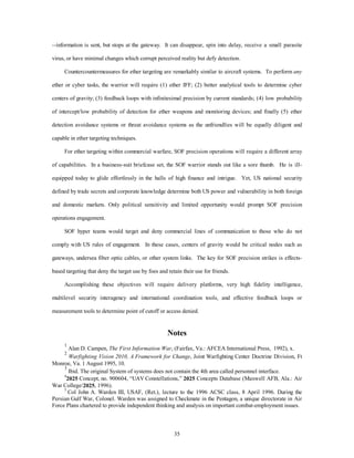 --information is sent, but stops at the gateway. It can disappear, spin into delay, receive a small parasite 
virus, or have minimal changes which corrupt perceived reality but defy detection. 
Countercountermeasures for ether targeting are remarkably similar to aircraft systems. To perform any 
ether or cyber tasks, the warrior will require (1) ether IFF; (2) better analytical tools to determine cyber 
centers of gravity; (3) feedback loops with infinitesimal precision by current standards; (4) low probability 
of intercept/low probability of detection for ether weapons and monitoring devices; and finally (5) ether 
detection avoidance systems or threat avoidance systems as the unfriendlies will be equally diligent and 
35 
capable in ether targeting techniques. 
For ether targeting within commercial warfare, SOF precision operations will require a different array 
of capabilities. In a business-suit briefcase set, the SOF warrior stands out like a sore thumb. He is ill-equipped 
today to glide effortlessly in the halls of high finance and intrigue. Yet, US national security 
defined by trade secrets and corporate knowledge determine both US power and vulnerability in both foreign 
and domestic markets. Only political sensitivity and limited opportunity would prompt SOF precision 
operations engagement. 
SOF hyper teams would target and deny commercial lines of communication to those who do not 
comply with US rules of engagement. In these cases, centers of gravity would be critical nodes such as 
gateways, undersea fiber optic cables, or other system links. The key for SOF precision strikes is effects-based 
targeting that deny the target use by foes and retain their use for friends. 
Accomplishing these objectives will require delivery platforms, very high fidelity intelligence, 
multilevel security interagency and international coordination tools, and effective feedback loops or 
measurement tools to determine point of cutoff or access denied. 
Notes 
1 Alan D. Campen, The First Information War, (Fairfax, Va.: AFCEA International Press, 1992), x. 
2 
Warfighting Vision 2010, A Framework for Change, Joint Warfighting Center Doctrine Division, Ft 
Monroe, Va. 1 August 1995, 10. 
3 Ibid. The original System of systems does not contain the 4th area called personnel interface. 
42025 Concept, no. 900604, “UAV Constellations,” 2025 Concepts Database (Maxwell AFB, Ala.: Air 
War College/2025, 1996). 
5 Col John A. Warden III, USAF, (Ret.), lecture to the 1996 ACSC class, 8 April 1996. During the 
Persian Gulf War, Colonel. Warden was assigned to Checkmate in the Pentagon, a unique directorate in Air 
Force Plans chartered to provide independent thinking and analysis on important combat-employment issues. 
 