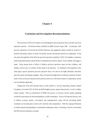 Chapter 4 
Conclusion and Investigation Recommendations 
The time frame of 2025 will continue to be challenging for special operations forces and their precision 
operations missions. All alternate futures identified by 2025 research require SOF. In particular, SOF 
precision operations will provide the flexible deterrence and engagement options needed by tomorrow’s 
political and military leaders to ensure US national security and national interests are safeguarded. In the 
true spirit and capability of Dim Mak, the precision operations capability in 2025 will mandate a continuous 
stand-ready global posture and the ability to instantaneously mobilize, deploy, locate, identify, and engage a 
target. Using varying levels of effect or lethality, precision operations teams can then withdraw, and 
redeploy with no trace or evidence of their being or the operation. As identified in the beginning of this 
white paper, special operations precision operation forces will need to be highly dedicated, motivated, 
specially trained, and uniquely equipped. They will operate throughout the war and peace spectrum, but their 
niche will lay in missions characterized by political sensitivity, with limited windows of opportunity, and the 
38 
use of unorthodox approaches. 
Though each of the 2025 alternate futures worlds (Gulliver’s Travails, King Khan, Zaibatsu, Digital 
Cacophony, Crossroads 2015 & Halfs and Half-Naughts) possess unique characteristics, several variables 
remain constant. These are proliferation of WMD, the increase in terrorism, and the rapidly expanding 
worldwide interconnectivity and interdependency on ether technologies. Facets of US national interests, such 
as defense, economy, politics, environment, and communications, along with the developing global 
community are becoming more reliant on the electronic data manipulation. With this ongoing information 
revolution and growing dependency on information technologies, ether is becoming a lucrative environment 
that SOF precision operations can target. 
 