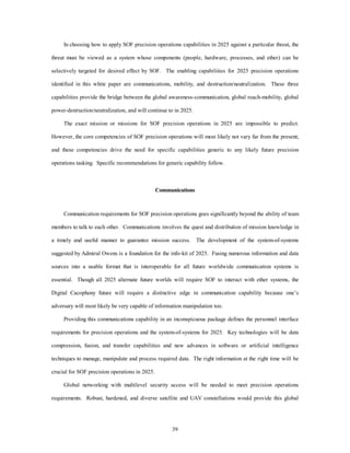 In choosing how to apply SOF precision operations capabilities in 2025 against a particular threat, the 
threat must be viewed as a system whose components (people, hardware, processes, and ether) can be 
selectively targeted for desired effect by SOF. The enabling capabilities for 2025 precision operations 
identified in this white paper are communications, mobility, and destruction/neutralization. These three 
capabilities provide the bridge between the global awareness-communication, global reach-mobility, global 
power-destruction/neutralization, and will continue to in 2025. 
The exact mission or missions for SOF precision operations in 2025 are impossible to predict. 
However, the core competencies of SOF precision operations will most likely not vary far from the present; 
and these competencies drive the need for specific capabilities generic to any likely future precision 
operations tasking. Specific recommendations for generic capability follow. 
Communications 
Communication requirements for SOF precision operations goes significantly beyond the ability of team 
members to talk to each other. Communications involves the quest and distribution of mission knowledge in 
a timely and useful manner to guarantee mission success. The development of the system-of-systems 
suggested by Admiral Owens is a foundation for the info-kit of 2025. Fusing numerous information and data 
sources into a usable format that is interoperable for all future worldwide communication systems is 
essential. Though all 2025 alternate future worlds will require SOF to interact with ether systems, the 
Digital Cacophony future will require a distinctive edge in communication capability because one’s 
adversary will most likely be very capable of information manipulation too. 
Providing this communications capability in an inconspicuous package defines the personnel interface 
requirements for precision operations and the system-of-systems for 2025. Key technologies will be data 
compression, fusion, and transfer capabilities and new advances in software or artificial intelligence 
techniques to manage, manipulate and process required data. The right information at the right time will be 
39 
crucial for SOF precision operations in 2025. 
Global networking with multilevel security access will be needed to meet precision operations 
requirements. Robust, hardened, and diverse satellite and UAV constellations would provide this global 
 