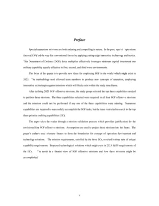Preface 
Special operations missions are both enduring and compelling in nature. In the past, special operations 
forces (SOF) led the way for conventional forces by applying cutting-edge innovative technology and tactics. 
This Department of Defense (DOD) force multiplier effectively leverages minimum capital investment into 
military capability equally effective in first, second, and third wave environments. 
The focus of this paper is to provide new ideas for employing SOF in the world which might exist in 
2025. The methodology used allowed team members to produce new concepts of operation, employing 
innovative technologies against missions which will likely exist within the study time frame. 
After defining 2025 SOF offensive missions, the study group selected the top three capabilities needed 
to perform these missions. The three capabilities selected were required in all four SOF offensive missions 
and the missions could not be performed if any one of the three capabilities were missing. Numerous 
capabilities are required to successfully accomplish the SOF tasks, but the team restricted research to the top 
v 
three priority enabling capabilities (EC). 
The paper takes the reader through a mission validation process which provides justification for the 
envisioned four SOF offensive missions. Assumptions are used to project these missions into the future. The 
paper’s authors used alternate futures to form the boundaries for concept of operation development and 
technology solutions. The mission requirements, satisfied by the three ECs, resulted in three sets of unique 
capability requirements. Proposed technological solutions which might exist in 2025 fulfill requirements of 
the ECs. The result is a futurist view of SOF offensive missions and how these missions might be 
accomplished. 
 