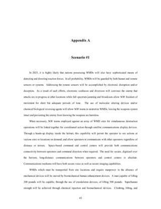 Appendix A 
Scenario #1 
In 2025, it is highly likely that nations possessing WMDs will also have sophisticated means of 
detecting and directing reaction forces. In all probability, WMDs will be guarded by both human and remote 
sensors or systems. Addressing the remote sensors will be accomplished by electronic disruption and/or 
deception. As a result of such efforts, electronic confusion and diversion will convince the enemy that 
attacks are in progress at other locations while full spectrum jamming and broadcasts allow SOF freedom of 
movement for short but adequate periods of time. The use of molecular altering devices and/or 
chemical/biological reversing agents will allow SOF teams to neutralize WMDs, leaving the weapons system 
intact and preventing the enemy from knowing the weapons are harmless. 
When necessary, SOF teams employed against an array of WMD sites for simultaneous destruction 
operations will be linked together for coordinated action through satellite communications display devices. 
Through a heads-up display inside the helmet, this capability will permit the operator to see actions at 
various sites or locations on demand, and allow operators to communicate with other operators regardless of 
distance or terrain. Space-based command and control centers will provide both communications 
connectivity between operators and command direction when required. The need for secure, digitized over 
the horizon, long-distance communications between operators and control centers is absolute. 
Communications mediums will have both secure voice as well as secure imaging capabilities. 
WMDs which must be transported from site locations and require manpower in the absence of 
mechanical devices will be moved by biomechanical human enhancement devices. A man capable of lifting 
200 pounds will be capable, through the use of exoskeleton devices, of lifting 500 pounds. Superhuman 
strength will be achieved through chemical injection and biomechanical devices. Climbing, lifting, and 
43 
 