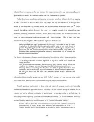 industrial base to research, develop and maintain their metasystems(complex and interconnected galactic 
spider webs), we observe the creation of a weak link—the vulnerability to cyberwar. 
Toffler describes a second vulnerability during an interview with Peter Schwartz for Wired magazine 
in 1995. “The thesis (of War and AntiWar) is very simple. The way you make war is the way you make 
wealth. If you change the way you make wealth, you inevitably change the way you make war.”4 Toffler 
contends that making wealth in the twenty-first century is a complete reversal of the industrial age mass 
production, marketing, investments and trade. Instead, third wave economic and information warfare will 
center on microtrade/capital/markets/technologies and microweaponry. This is more than mere 
miniaturization of existing force. Mass production begat mass destruction, or 
industrialized warfare. And if we are now in the process of transforming the way we create 
wealth, from the industrial to the informational, or call it whatever you wish, there is a 
parallel change taking place with warfare, of which the Gulf War gives only the palest, 
palest little hint. The transition actually started back in the late-1970s, early-1980s, to a 
new form of warfare based on information superiority. It mirrors the way the economy has 
become information-dependent.5 
The density and redundancy of metasystems defy targeting. Yet, within the military lies a vulnerability. 
As the Pentagon becomes ever-more dependent on high tech, it finds itself deeper and 
deeper in a maze: 
•It is developing a new cyberspace warfare strategy that is intended both to defend and 
wreck the very computer networks that support it and all other modern armed forces. 
•Military officials acknowledge that they have no ability to protect themselves from 
cyberspace attacks and no legal or political authority to protect commercial phone lines, 
the electrical power grid and vast, vital databases against hackers, saboteurs and 
terrorists.6 
Individuals with questionable agendas can now fulfill Toffler’s prophecy of a one man, one-niche market, 
one-weapon threat. This drives the requirement for an equally potent countercapability. 
Special operations must confirm or deny input and output of economy, security, or knowledge 
information systems before application of force. Just seeing it on your screen or tracing the electrons back to 
a source may not be sufficient verification of hostile intent. In this case, seeing is not believing. In 
developing a counter capability, we need to understand the environment. Col Richard Szafranski effectively 
narrowed the ether target set for special operations in “A Theory of Information Warfare.” 
Warfare is the set of all lethal and nonlethal activities undertaken to subdue the hostile will 
of an adversary or enemy. In this sense, warfare is not synonymous with “war.” . . . 
Warfare is hostile activity directed against an adversary or enemy. Information warfare is 
48 
 