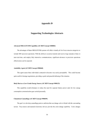 Appendix D 
Supporting Technologies Abstracts 
Advanced MILSATCOM Capability (AF 2025 Concept #200004) 
The advantages of future MILSATCOM systems will affect virtually all Air Force mission categories to 
include SOF precision operations. With the ability to securely transmit and receive large amounts of data in 
near-real-time, and employ fully interactive communications, significant advances in precision operations 
50 
effectiveness can be expected. 
Amiability Agent (AF 2025 Concept #900668) 
This agent causes those individuals contacted to become very easily persuadable. This could become 
quite useful in hostage negotiations, providing a quick and peaceful defusing of the situation. 
Body Heat as a Low Grade Energy Source (AF 2025 Concept #900123) 
This capability would eliminate or reduce the need for separate battery power units for low energy 
consumption communication gear carried personally. 
Chameleon Camouflage (AF 2025 Concept #900699) 
The goal is to develop camouflage paint or uniforms that can change color to blend with the surrounding 
terrain. Tiny sensors and nanotech electronic devices provide the color-change capability. Color changes 
 