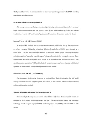 The fly would be operated via remote control by on-site special operations personnel to the DMPI, providing 
52 
near-pinpoint targeting accuracy. 
I Can Smell You (AF 2025 Concept #900567) 
This concept proposes developing a computer chip or targeting system to detect the smell of a particular 
target. For precision operations, this type of device could be used in the counter WMD where once a target 
was detected a weapon with “smell-seeking” guidance could home in on the aroma or scent of the device. 
Immune Warrior (AF 2025 Concept #900262) 
By the year 2005, scientists plan to decipher the entire human genetic code, and by 2015 expectations 
are to have a complete DNA coding or functional definition for each of over 100,000 genes that make up a 
human being. The plan is to create super boosters for the human immune system, consisting of adaptive 
antibodies capable of responding to a wide range of pathogens from chemical or biological weapons. These 
super boosters will have an unlimited useful lifetime in the bloodstream and have no side effects. The 
special operations specialist of 2025 could selectively remain immune to any known chemical or biological 
agent that the enemy owned, while performing the neutralization mission. 
Information Bomb (AF 2025 Concept #900328) 
The commanders of adversarial forces can be paralyzed by a flood of information that SOF could 
directly disseminate into their computer systems, their sensors, or their satellites. This would be a controlled 
and timely information overload. 
Modular Medium Lift Aircraft (AF 2025 Concept #200017) 
Aircraft is a high-efficiency modular aircraft in the 100-ton weight class. Four comparable models are 
designed for airlift, tanker, global range strike, and SOF. This aircraft would employ low observable 
technology, provide adequate range (6000 NM) unrefueled payload size (90kLB), and vertical lift for SOF 
variant. 
 