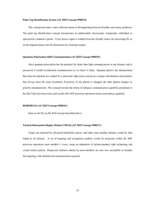 Paint Tag Identification System (AF 2025 Concept #900532) 
This concept provides a more efficient means of distinguishing between friendly and enemy platforms. 
The paint tag identification concept incorporates an undetectable microscopic transponder embedded in 
specialized, conductive paints. A low power signal is emitted from the friendly source for discerning ID, or 
on the targeted enemy item for destruction by a homing weapon. 
Quantum Polarization Shift Communications (AF 2025 Concept #900291) 
Since quantum polarization has the potential for faster than light communications at any distance and is 
jam proof, it would revolutionize communication as we know it today. Quantum physics has demonstrated 
that when two photons are emitted by a particular light source and given a unique and identical polarization, 
they always share the same orientation. If polarity of one photon is changed, the other photon changes its 
polarity instantaneously. This concept invokes the notion of subspace communication capability postulated in 
the Star Trek television series and would offer SOF precision operations teams tremendous capability. 
53 
ROBOBUGS (AF 2025 Concept #900341) 
Same as the Fly on the Wall concept described above. 
Tactical Information Display Helmet (TID-H) (AF 2025 Concept #900317) 
Target sets detected by advanced battlefield sensors and other team member helmets would be data 
linked to all helmets. A set of targeting and recognition symbols would be projected within the SOF 
precision operations team member’s visors, using an adaptation of helmet-mounted sight technology and 
virtual reality systems. Dispersed, multiaxis attacks by team members are now less susceptible to friendly 
fire targeting, with minimal oral communication required. 
 