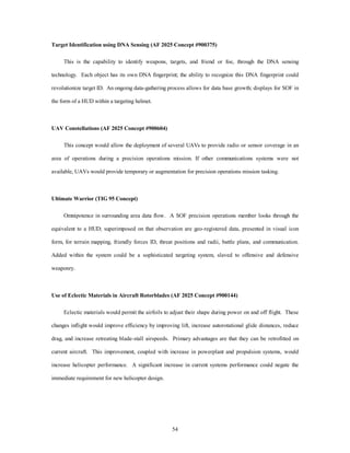 Target Identification using DNA Sensing (AF 2025 Concept #900375) 
This is the capability to identify weapons, targets, and friend or foe, through the DNA sensing 
technology. Each object has its own DNA fingerprint; the ability to recognize this DNA fingerprint could 
revolutionize target ID. An ongoing data-gathering process allows for data base growth; displays for SOF in 
54 
the form of a HUD within a targeting helmet. 
UAV Constellations (AF 2025 Concept #900604) 
This concept would allow the deployment of several UAVs to provide radio or sensor coverage in an 
area of operations during a precision operations mission. If other communications systems were not 
available, UAVs would provide temporary or augmentation for precision operations mission tasking. 
Ultimate Warrior (TIG 95 Concept) 
Omnipotence in surrounding area data flow. A SOF precision operations member looks through the 
equivalent to a HUD; superimposed on that observation are geo-registered data, presented in visual icon 
form, for terrain mapping, friendly forces ID, threat positions and radii, battle plans, and communication. 
Added within the system could be a sophisticated targeting system, slaved to offensive and defensive 
weaponry. 
Use of Eclectic Materials in Aircraft Rotorblades (AF 2025 Concept #900144) 
Eclectic materials would permit the airfoils to adjust their shape during power on and off flight. These 
changes inflight would improve efficiency by improving lift, increase autorotational glide distances, reduce 
drag, and increase retreating blade-stall airspeeds. Primary advantages are that they can be retrofitted on 
current aircraft. This improvement, coupled with increase in powerplant and propulsion systems, would 
increase helicopter performance. A significant increase in current systems performance could negate the 
immediate requirement for new helicopter design. 
 