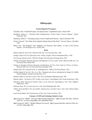 Bibliography 
Articles/Magazines/Newspapers 
Alexander, John. “Nonlethal Weapons: The Requirements.” (unpublished article). March 1996. 
Braunberg, Andrew C. “Advanced Push Communications Toward Army’s Lowest Echelons.” Signal, 
56 
November 1995. 
Braunberg, Andrew C. “Technology Agency Aims For High Payoff Systems.” Signal, December 1995. 
Grimes, Vincent P. “New Ships, Plane Upgrades Enhance Special Ops Punch.” National Defense, December 
1995. 
Munro, Neil. “The Pentagon’s New Nightmare: An Electronic Pearl Harbor: A Look At The On-Line 
Frontier.” The Washington Post. 16 July 1995. 
Books 
Barnett, Jeffrey R. Future War. Maxwell AFB, Ala.: Air University Press. 1996. 
Campen, Alan D. The First Information War. Fairfax, Virginia: AFCEA International Press, 1992. 
The Chicago Manual of Style. 14TH ed. Chicago: The University of Chicago Press, 1993. 
College of Aerospace Doctrine, Research, and Education. AU Press Author Guide. Maxwell AFB, Ala.: Air 
University Press, March 1995. 
College of Aerospace Doctrine, Research, and Education. AU Press Style Guide for Writers & Editors. 
Maxwell AFB, Ala.: Air University Press, December 1994. 
Douhet, Gulio. The Command of the Air. Washington D.C.: Office of Air Force History, 1983. 
Griffith, Samuel B. Sun Tzu, The Art of War, Translated and with an introduction by Samuel B. Griffith. 
Oxford, England: Oxford University Press, 1971. 
Heinlein, Robert A. Starship Troopers. New York: The Berkley Publishing Group. 1987. 
Petersen, John L. The Road to 2015, Profiles of the Future. Corte Madera, Calif.: Waite Group Press, 1994. 
Schwartau, Winn. Information Warfare--Chaos on the Electronic Superhighway. New York: Thunder’s 
Mouth Press, 1994. 
Schwartz, Peter. The Art of the Long View. New York: Doubleday Dell, 1991. 
Toffler, Alvin and Heidi. War and AntiWar, Making Sense of Global Chaos. New York: Warner Books, 
1993. 
Van Creveld, Martin. The Transformation of War. New York: Free Press, 1991. 
Concepts--AF 2025 and Technology Initiatives Game 
2025 Concept No. 200004. “Advanced MILSATCOM Capabilities.” 2025 Concepts Data Base. Maxwell 
AFB, Ala.: Air War College/2025, 1996. (PROPRIETARY) 
2025 Concept No. 200017. “Modular Medium Lift Aircraft.” 2025 Concepts Data Base. Maxwell AFB, Ala.: 
Air War College/202, 1996. 
 