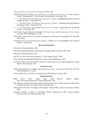 `Spacecast 2020, Air University Into the Future. AU Press, 1995. 
USAF Scientific Advisory Board. New World Vistas: Air and Space Power for the 21st Century, Summary 
Volume. Washington, D.C.: USAF Scientific Advisory Board, 15 December 1995. 
———. New World Vistas: Air and Space Power for the 21st Century. Unpublished draft, the Aircraft and 
58 
Propulsion Volume. 15 December 1995. 
———. New World Vistas: Air and Space Power for the 21st Century. Unpublished draft, the Information 
Technology Volume. 15 December 1995. 
———. New World Vistas: Air and Space Power for the 21st Century. Unpublished draft, the Mobility 
Volume. 15 December 1995. 
United States Special Operations Command. The United States Special Operations Forces Posture 
Statement. GPO, Washington, D.C., 1994. 
US President. A National Security Strategy of Engagement and Enlargement. Washington D.C.: The White 
House, 1996. 
Warfighting Vision 2010, A Framework for Change. Ft Monroe, Va.: Joint Warfighting Center, Doctrine 
Division, 1 August 1995. 
Movies/Television/Music 
Drop ZoneÒ. Paramount Pictures, 1994. 
DuneÒ. De Laurentis Productions. David Lynch - Screenplay Author. (7th draft - 1983), 1984. 
RunawayÒ. TriStar Productions, 1984. 
Star Trek: The Next GenerationÒ. Episode 157. “The Vengeance Factor,” 1989. 
Sting. “If You Love Somebody Set Them Free.” Fields of Gold. A&M Records, 1994. 
Tek WarÒ. (TekWar:TekLordsÒ, TekWar:TekLabÒ, TekWar:TekJusticeÒ). Atlantis Productions. William 
Shatner - Writer/Director, 1994. 
Speeches/Lectures 
Collins, John. CRS Report to Congress. Special Operations Forces, An Assessment 1986-1993, July 1993. 
GPO, Washington, D. C., 1993. 
Medical Implications in the Future. Dr James Kvach. 2025 Briefing. 31 January 1996. 
Internet Resources 
Kelly, Kevin. Wired. “Shock Wave (Anti) Warrior.” Internet address: 
http://www.hotwired.com/wired/1.5/features/toffler.html. 1995. 
Mak, Danton K. “Intellectual Property Checklist for Ventures in the 90’s.” On-line, Internet, 20 March 1996, 
available from http://www.calcom.com/sm/articles/ipcheck, 1. 
Microsoft Network News. “US, Japan in Piracy Battle.” Internet address: http://www.msn.com. February 
1996. 
Szafranski, Richard. “A Theory of Information Warfare: Preparing For 2020.” Internet address: 
http://www.cdsar.af.mil/apj/szfran.html. 1996. 
