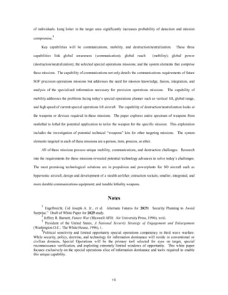 of individuals. Long loiter in the target area significantly increases probability of detection and mission 
vii 
compromise.4 
Key capabilities will be communications, mobility, and destruction/neutralization. These three 
capabilities link global awareness (communication); global reach (mobility); global power 
(destruction/neutralization); the selected special operations missions; and the system elements that comprise 
these missions. The capability of communications not only details the communications requirements of future 
SOF precision operations missions but addresses the need for mission knowledge, fusion, integration, and 
analysis of the specialized information necessary for precision operations missions. The capability of 
mobility addresses the problems facing today’s special operations planner such as vertical lift, global range, 
and high speed of current special operations lift aircraft. The capability of destruction/neutralization looks at 
the weapons or devices required in these missions. The paper explores entire spectrum of weapons from 
nonlethal to lethal for potential application to tailor the weapon for the specific mission. This exploration 
includes the investigation of potential technical “weapons” kits for ether targeting missions. The system 
elements targeted in each of these missions are a person, item, process, or ether. 
All of these missions possess unique mobility, communications, and destruction challenges. Research 
into the requirements for these missions revealed potential technology advances to solve today’s challenges. 
The most promising technological solutions are in propulsion and powerplants for SO aircraft such as 
hypersonic aircraft; design and development of a stealth airlifter; extraction rockets; smaller, integrated, and 
more durable communications equipment; and tunable lethality weapons. 
Notes 
1 Engelbrecht, Col Joseph A. Jr., et al. Alternate Futures for 2025: Security Planning to Avoid 
Surprise.” Draft of White Paper for 2025 study. 
2 Jeffrey R. Barnett, Future War (Maxwell AFB: Air University Press, 1996), xviii. 
3 President of the United States, A National Security Strategy of Engagement and Enlargement 
(Washington D.C.: The White House, 1996), 1. 
4Political sensitivity and limited opportunity special operations competency in third wave warfare. 
While security, policy, doctrine, and technology for information dominance will reside in conventional or 
civilian domains, Special Operations will be the primary tool selected for eyes on target, special 
reconnaissance verification, and exploiting extremely limited windows of opportunity. This white paper 
focuses exclusively on the special operations slice of information dominance and tools required to enable 
this unique capability. 
 