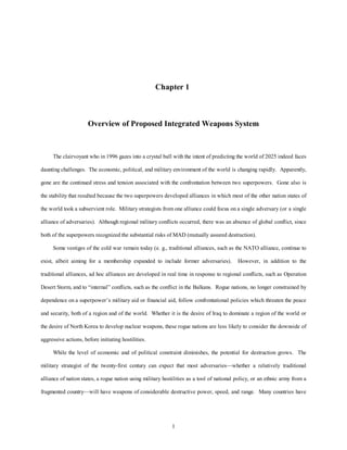 Chapter 1 
Overview of Proposed Integrated Weapons System 
The clairvoyant who in 1996 gazes into a crystal ball with the intent of predicting the world of 2025 indeed faces 
daunting challenges. The economic, political, and military environment of the world is changing rapidly. Apparently, 
gone are the continued stress and tension associated with the confrontation between two superpowers. Gone also is 
the stability that resulted because the two superpowers developed alliances in which most of the other nation states of 
the world took a subservient role. Military strategists from one alliance could focus on a single adversary (or a single 
alliance of adversaries). Although regional military conflicts occurred, there was an absence of global conflict, since 
both of the superpowers recognized the substantial risks of MAD (mutually assured destruction). 
Some vestiges of the cold war remain today (e. g., traditional alliances, such as the NATO alliance, continue to 
exist, albeit aiming for a membership expanded to include former adversaries). However, in addition to the 
traditional alliances, ad hoc alliances are developed in real time in response to regional conflicts, such as Operation 
Desert Storm, and to “internal” conflicts, such as the conflict in the Balkans. Rogue nations, no longer constrained by 
dependence on a superpower’s military aid or financial aid, follow confrontational policies which threaten the peace 
and security, both of a region and of the world. Whether it is the desire of Iraq to dominate a region of the world or 
the desire of North Korea to develop nuclear weapons, these rogue nations are less likely to consider the downside of 
1 
aggressive actions, before initiating hostilities. 
While the level of economic and of political constraint diminishes, the potential for destruction grows. The 
military strategist of the twenty-first century can expect that most adversaries—whether a relatively traditional 
alliance of nation states, a rogue nation using military hostilities as a tool of national policy, or an ethnic army from a 
fragmented country—will have weapons of considerable destructive power, speed, and range. Many countries have 
 